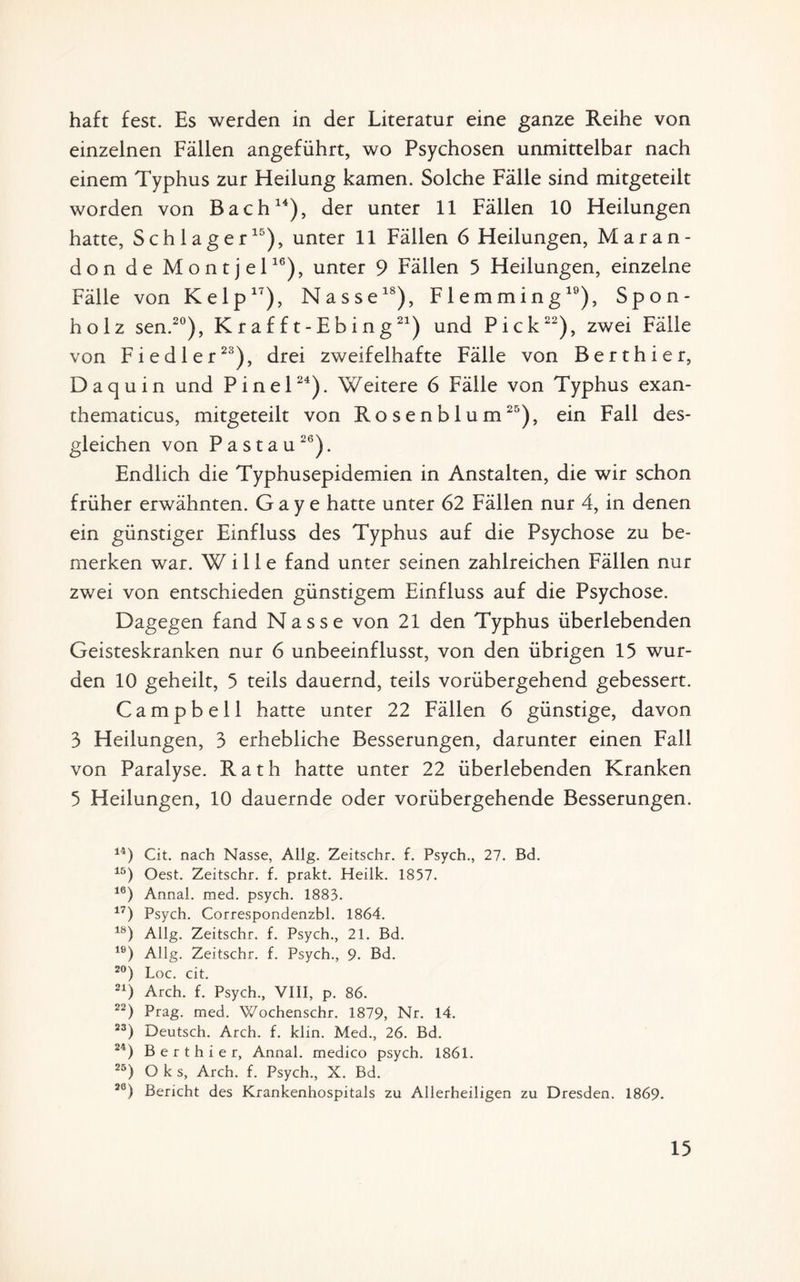 haft fest. Es werden in der Literatur eine ganze Reihe von einzelnen Fällen angeführt, wo Psychosen unmittelbar nach einem Typhus zur Heilung kamen. Solche Fälle sind mitgeteilt worden von Bach14), der unter 11 Fällen 10 Heilungen hatte, Schlager15), unter 11 Fällen 6 Heilungen, Maran- don de Montjel16), unter 9 Fällen 5 Heilungen, einzelne Fälle von Kelp17), Nasse18), Flemming19), Spon- ho 1 z sen.20), Krafft-Ebing21) und Pick22), zwei Fälle von Fiedler23), drei zweifelhafte Fälle von Berthier, Daquin und Pinel24). Weitere 6 Fälle von Typhus exan- thematicus, mitgeteilt von Rosenblum25), ein Fall des¬ gleichen von Pa stau26). Endlich die Typhusepidemien in Anstalten, die wir schon früher erwähnten. G a y e hatte unter 62 Fällen nur 4, in denen ein günstiger Einfluss des Typhus auf die Psychose zu be¬ merken war. Wille fand unter seinen zahlreichen Fällen nur zwei von entschieden günstigem Einfluss auf die Psychose. Dagegen fand Nasse von 21 den Typhus überlebenden Geisteskranken nur 6 unbeeinflusst, von den übrigen 15 wur¬ den 10 geheilt, 5 teils dauernd, teils vorübergehend gebessert. Campbell hatte unter 22 Fällen 6 günstige, davon 3 Heilungen, 3 erhebliche Besserungen, darunter einen Fall von Paralyse. Rath hatte unter 22 überlebenden Kranken 5 Heilungen, 10 dauernde oder vorübergehende Besserungen. 14) Cit. nach Nasse, Allg. Zeitschr. f. Psych., 27. Bd. 15) Oest. Zeitschr. f. prakt. Heilk. 1857. 16) Annal. med. psych. 1883. 17) Psych. Correspondenzbl. 1864. 18) Allg. Zeitschr. f. Psych., 21. Bd. lö) Allg. Zeitschr. f. Psych., 9. Bd. 20) Loc. cit. 21) Arch. f. Psych., VIII, p. 86. 22) Prag. med. Wochenschr. 1879, Nr. 14. 23) Deutsch. Arch. f. klin. Med., 26. Bd. 24) Berthier, Annal. medico psych. 1861. 25) O k s, Arch. f. Psych., X. Bd. 26) Bericht des Krankenhospitals zu Allerheiligen zu Dresden. 1869-