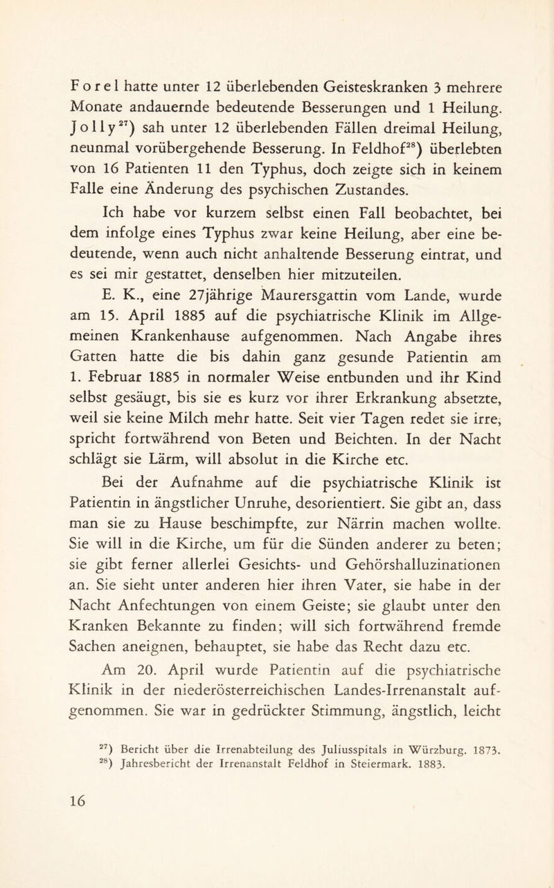 F o r e 1 hatte unter 12 überlebenden Geisteskranken 3 mehrere Monate andauernde bedeutende Besserungen und 1 Heilung. Jolly27) sah unter 12 überlebenden Fällen dreimal Heilung, neunmal vorübergehende Besserung. In Feldhof28) überlebten von 16 Patienten 11 den Typhus, doch zeigte sich in keinem Falle eine Änderung des psychischen Zustandes. Ich habe vor kurzem selbst einen Fall beobachtet, bei dem infolge eines Typhus zwar keine Heilung, aber eine be¬ deutende, wenn auch nicht anhaltende Besserung eintrat, und es sei mir gestattet, denselben hier mitzuteilen. E. K., eine 27jährige Maurersgattin vom Lande, wurde am 13. April 1885 auf die psychiatrische Klinik im Allge¬ meinen Krankenhause aufgenommen. Nach Angabe ihres Gatten hatte die bis dahin ganz gesunde Patientin am 1. Februar 1885 in normaler Weise entbunden und ihr Kind selbst gesäugt, bis sie es kurz vor ihrer Erkrankung absetzte, weil sie keine Milch mehr hatte. Seit vier Tagen redet sie irre, spricht fortwährend von Beten und Beichten. In der Nacht schlägt sie Lärm, will absolut in die Kirche etc. Bei der Aufnahme auf die psychiatrische Klinik ist Patientin in ängstlicher Unruhe, desorientiert. Sie gibt an, dass man sie zu Hause beschimpfte, zur Närrin machen wollte. Sie will in die Kirche, um für die Sünden anderer zu beten; sie gibt ferner allerlei Gesichts- und Gehörshalluzinationen an. Sie sieht unter anderen hier ihren Vater, sie habe in der Nacht Anfechtungen von einem Geiste; sie glaubt unter den Kranken Bekannte zu finden; will sich fortwährend fremde Sachen aneignen, behauptet, sie habe das Recht dazu etc. Am 20. April wurde Patientin auf die psychiatrische Klinik in der niederösterreichischen Landes-Irrenanstalt auf¬ genommen. Sie war in gedrückter Stimmung, ängstlich, leicht 27) Bericht über die Irrenabteilung des Juliusspitals in Würzburg. 1873. 28) Jahresbericht der Irrenanstalt Feldhof in Steiermark. 1883.
