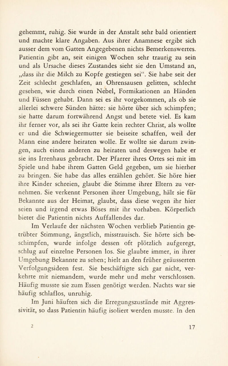 gehemmt, ruhig. Sie wurde in der Anstalt sehr bald orientiert und machte klare Angaben. Aus ihrer Anamnese ergibt sich ausser dem vom Gatten Angegebenen nichts Bemerkenswertes. Patientin gibt an, seit einigen Wochen sehr traurig zu sein und als Ursache dieses Zustandes sieht sie den Umstand an, „dass ihr die Milch zu Kopfe gestiegen sei“. Sie habe seit der Zeit schlecht geschlafen, an Ohrensausen gelitten, schlecht gesehen, wie durch einen Nebel, Formikationen an Händen und Füssen gehabt. Dann sei es ihr vorgekommen, als ob sie allerlei schwere Sünden hätte: sie hörte über sich schimpfen; sie hatte darum fortwährend Angst und betete viel. Es kam ihr ferner vor, als sei ihr Gatte kein rechter Christ, als wollte er und die Schwiegermutter sie beiseite schaffen, weil der Mann eine andere heiraten wolle. Er wollte sie darum zwin¬ gen, auch einen anderen zu heiraten und deswegen habe er sie ins Irrenhaus gebracht. Der Pfarrer ihres Ortes sei mit im Spiele und habe ihrem Gatten Geld gegeben, um sie hierher zu bringen. Sie habe das alles erzählen gehört. Sie höre hier ihre Kinder schreien, glaubt die Stimme ihrer Eltern zu ver¬ nehmen. Sie verkennt Personen ihrer Umgebung, hält sie für Bekannte aus der Heimat, glaubt, dass diese wegen ihr hier seien und irgend etwas Böses mit ihr Vorhaben. Körperlich bietet die Patientin nichts Auffallendes dar. Im Verlaufe der nächsten Wochen verblieb Patientin ge¬ trübter Stimmung, ängstlich, misstrauisch. Sie hörte sich be¬ schimpfen, wurde infolge dessen oft plötzlich aufgeregt, schlug auf einzelne Personen los. Sie glaubte immer, in ihrer Umgebung Bekannte zu sehen; hielt an den früher geäusserten Verfolgungsideen fest. Sie beschäftigte sich gar nicht, ver¬ kehrte mit niemandem, wurde mehr und mehr verschlossen. Pläufig musste sie zum Essen genötigt werden. Nachts war sie häufig schlaflos, unruhig. Im Juni häuften sich die Erregungszustände mit Aggres¬ sivität, so dass Patientin häufig isoliert werden musste. In den 2