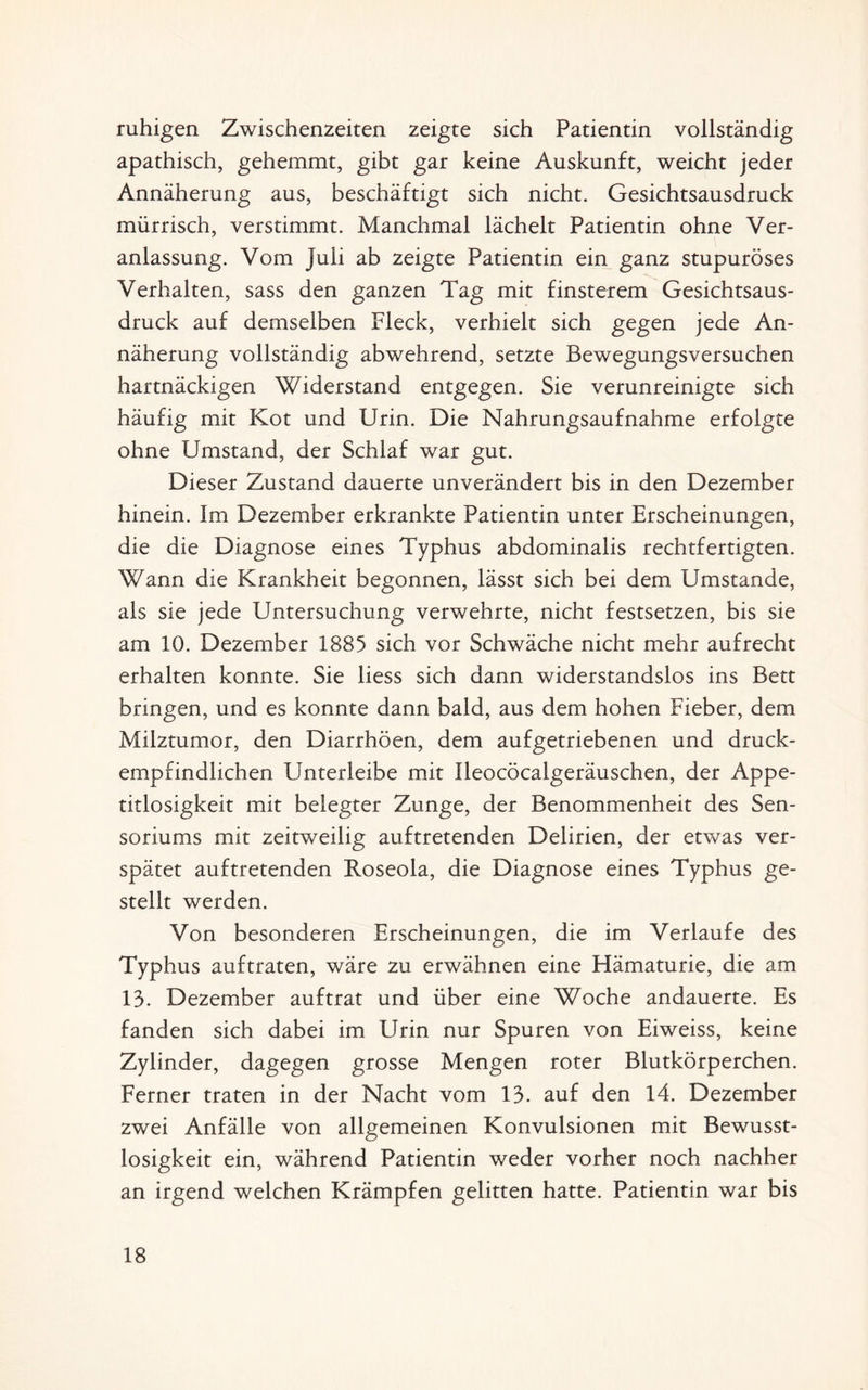 ruhigen Zwischenzeiten zeigte sich Patientin vollständig apathisch, gehemmt, gibt gar keine Auskunft, weicht jeder Annäherung aus, beschäftigt sich nicht. Gesichtsausdruck mürrisch, verstimmt. Manchmal lächelt Patientin ohne Ver¬ anlassung. Vom Juli ab zeigte Patientin ein ganz stupuröses Verhalten, sass den ganzen Tag mit finsterem Gesichtsaus¬ druck auf demselben Fleck, verhielt sich gegen jede An¬ näherung vollständig abwehrend, setzte Bewegungsversuchen hartnäckigen Widerstand entgegen. Sie verunreinigte sich häufig mit Kot und Urin. Die Nahrungsaufnahme erfolgte ohne Umstand, der Schlaf war gut. Dieser Zustand dauerte unverändert bis in den Dezember hinein. Im Dezember erkrankte Patientin unter Erscheinungen, die die Diagnose eines Typhus abdominalis rechtfertigten. Wann die Krankheit begonnen, lässt sich bei dem Umstande, als sie jede Untersuchung verwehrte, nicht festsetzen, bis sie am 10. Dezember 1885 sich vor Schwäche nicht mehr aufrecht erhalten konnte. Sie liess sich dann widerstandslos ins Bett bringen, und es konnte dann bald, aus dem hohen Fieber, dem Milztumor, den Diarrhöen, dem aufgetriebenen und druck¬ empfindlichen Unterleibe mit Ileocöcalgeräuschen, der Appe¬ titlosigkeit mit belegter Zunge, der Benommenheit des Sen- soriums mit zeitweilig auftretenden Delirien, der etwas ver¬ spätet auftretenden Roseola, die Diagnose eines Typhus ge¬ stellt werden. Von besonderen Erscheinungen, die im Verlaufe des Typhus auftraten, wäre zu erwähnen eine Hämaturie, die am 13. Dezember auftrat und über eine Woche andauerte. Es fanden sich dabei im Urin nur Spuren von Eiweiss, keine Zylinder, dagegen grosse Mengen roter Blutkörperchen. Ferner traten in der Nacht vom 13. auf den 14. Dezember zwei Anfälle von allgemeinen Konvulsionen mit Bewusst¬ losigkeit ein, während Patientin weder vorher noch nachher an irgend welchen Krämpfen gelitten hatte. Patientin war bis
