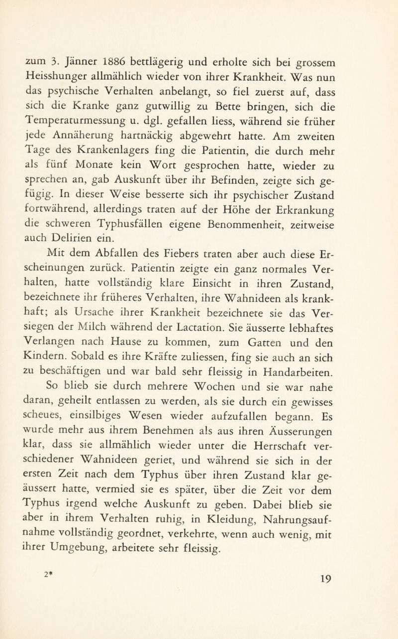 zum 3. Jänner 1886 bettlägerig und erholte sich bei grossem Heisshunger allmählich wieder von ihrer Krankheit. Was nun das psychische Verhalten anbelangt, so fiel zuerst auf, dass sich die Kranke ganz gutwillig zu Bette bringen, sich die Temperaturmessung u. dgl. gefallen liess, während sie früher jede Annäherung hartnäckig abgewehrt hatte. Am zweiten Tage des Krankenlagers fing die Patientin, die durch mehr als fünf Monate kein Wort gesprochen hatte, wieder zu sprechen an, gab Auskunft über ihr Befinden, zeigte sich ge- fügig. In dieser Weise besserte sich ihr psychischer Zustand fortwährend, allerdings traten auf der Höhe der Erkrankung die schweren Typhusfällen eigene Benommenheit, zeitweise auch Delirien ein. Mit dem Abfallen des Fiebers traten aber auch diese Er¬ scheinungen zurück. Patientin zeigte ein ganz normales Ver¬ halten, hatte vollständig klare Einsicht in ihren Zustand, bezeichnete ihr früheres Verhalten, ihre Wahnideen als krank¬ haft; als Ursache ihrer Krankheit bezeichnete sie das Ver¬ siegen der Milch während der Lactation. Sie äusserte lebhaftes Verlangen nach Hause zu kommen, zum Gatten und den Kindern. Sobald es ihre Kräfte zuliessen, fing sie auch an sich zu beschäftigen und war bald sehr fleissig in Handarbeiten. So blieb sie durch mehrere Wochen und sie war nahe daran, geheilt entlassen zu werden, als sie durch ein gewisses scheues, einsilbiges Wesen wieder aufzufallen begann. Es wurde mehr aus ihrem Benehmen als aus ihren Äusserungen klar, dass sie allmählich wieder unter die Herrschaft ver¬ schiedener Wahnideen geriet, und während sie sich in der ersten Zeit nach dem Typhus über ihren Zustand klar ge- äussert hatte, vermied sie es später, über die Zeit vor dem Typhus irgend welche Auskunft zu geben. Dabei blieb sie aber in ihrem Verhalten ruhig, in Kleidung, Nahrungsauf¬ nahme vollständig geordnet, verkehrte, wenn auch wenig, mit ihrer Umgebung, arbeitete sehr fleissig. 2*