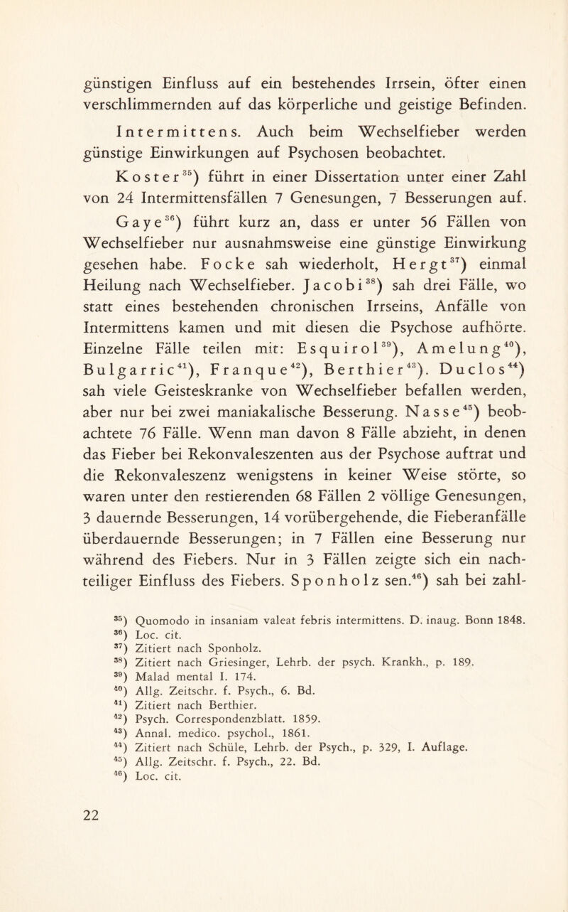 günstigen Einfluss auf ein bestehendes Irrsein, öfter einen verschlimmernden auf das körperliche und geistige Befinden. Intermitten s. Auch beim Wechselfieber werden günstige Einwirkungen auf Psychosen beobachtet. Koster35) führt in einer Dissertation unter einer Zahl von 24 Intermittensfällen 7 Genesungen, 7 Besserungen auf. Gaye36) führt kurz an, dass er unter 56 Fällen von Wechselfieber nur ausnahmsweise eine günstige Einwirkung gesehen habe. Focke sah wiederholt, Hergt37) einmal Heilung nach Wechselfieber. Jacobi38) sah drei Fälle, wo statt eines bestehenden chronischen Irrseins, Anfälle von Intermittens kamen und mit diesen die Psychose aufhörte. Einzelne Fälle teilen mit: Esquirol39), Amelung40), Bulgarric41), Franque42), Berthier43). Duclos44) sah viele Geisteskranke von Wechselfieber befallen werden, aber nur bei zwei maniakalische Besserung. Nasse45) beob¬ achtete 76 Fälle. Wenn man davon 8 Fälle abzieht, in denen das Fieber bei Rekonvaleszenten aus der Psychose auftrat und die Rekonvaleszenz wenigstens in keiner Weise störte, so waren unter den Testierenden 68 Fällen 2 völlige Genesungen, 3 dauernde Besserungen, 14 vorübergehende, die Fieberanfälle überdauernde Besserungen; in 7 Fällen eine Besserung nur während des Fiebers. Nur in 3 Fällen zeigte sich ein nach¬ teiliger Einfluss des Fiebers. S p o n h o 1 z sen.46) sah bei zahl- 35) Quomodo in insaniam valeat febris intermittens. D. inaug. Bonn 1848. 36) Loc. cit. 37) Zitiert nach Sponholz. 38) Zitiert nach Griesinger, Lehrb. der psych. Krankh., p. 189. 39) Malad mental I. 174. 40) Allg. Zeitschr. f. Psych., 6. Bd. 41) Zitiert nach Berthier. 42) Psych. Correspondenzblatt. 1859- 43) Annal. medico. psychol., 1861. 44) Zitiert nach Schüle, Lehrb. der Psych., p. 329, I. Auflage. 45) Allg. Zeitschr. f. Psych., 22. Bd. 46) Loc. cit.