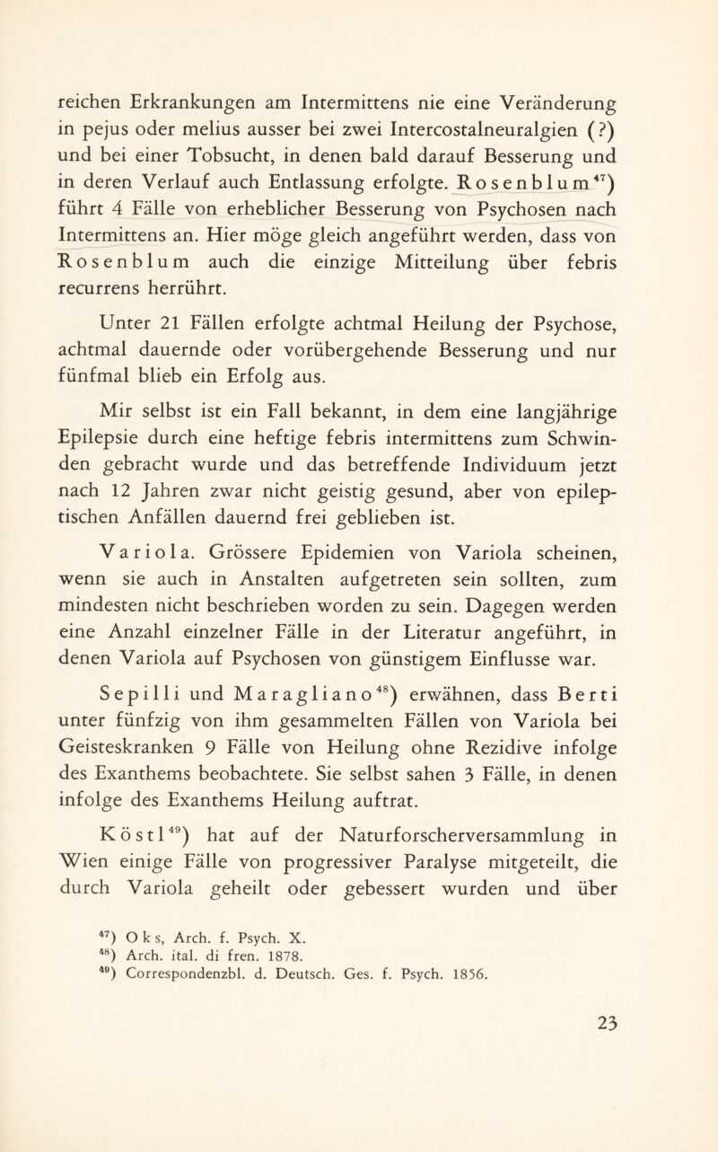 reichen Erkrankungen am Intermittens nie eine Veränderung in pejus oder melius ausser bei zwei Intercostalneuralgien ( ?) und bei einer Tobsucht, in denen bald darauf Besserung und in deren Verlauf auch Entlassung erfolgte. Rosenblum47) führt 4 Fälle von erheblicher Besserung von Psychosen nach Intermittens an. Hier möge gleich angeführt werden, dass von Rosenblum auch die einzige Mitteilung über febris recurrens herrührt. Unter 21 Fällen erfolgte achtmal Heilung der Psychose, achtmal dauernde oder vorübergehende Besserung und nur fünfmal blieb ein Erfolg aus. Mir selbst ist ein Fall bekannt, in dem eine langjährige Epilepsie durch eine heftige febris intermittens zum Schwin¬ den gebracht wurde und das betreffende Individuum jetzt nach 12 Jahren zwar nicht geistig gesund, aber von epilep¬ tischen Anfällen dauernd frei geblieben ist. Variola. Grössere Epidemien von Variola scheinen, wenn sie auch in Anstalten aufgetreten sein sollten, zum mindesten nicht beschrieben worden zu sein. Dagegen werden eine Anzahl einzelner Fälle in der Literatur angeführt, in denen Variola auf Psychosen von günstigem Einflüsse war. Sepilli und Maragliano48) erwähnen, dass Berti unter fünfzig von ihm gesammelten Fällen von Variola bei Geisteskranken 9 Fälle von Heilung ohne Rezidive infolge des Exanthems beobachtete. Sie selbst sahen 3 Fälle, in denen infolge des Exanthems Heilung auftrat. K ö s 1149) hat auf der Naturforscherversammlung in Wien einige Fälle von progressiver Paralyse mitgeteilt, die durch Variola geheilt oder gebessert wurden und über 47) O k s, Arch. f. Psych. X. 4Ö) Arch. ital. di fren. 1878. 40) Correspondenzbl. d. Deutsch. Ges. f. Psych. 1856.
