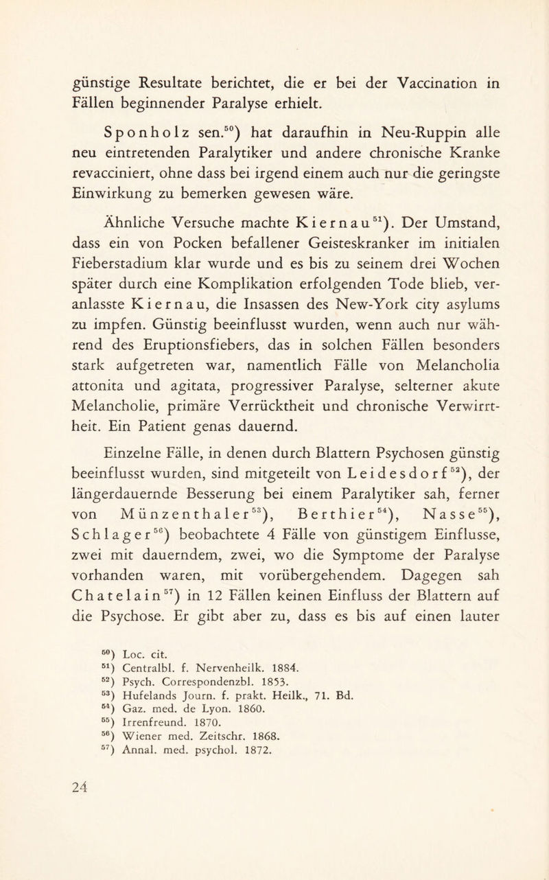 günstige Resultate berichtet, die er bei der Vaccination in Fällen beginnender Paralyse erhielt. Sponholz sen.50) hat daraufhin in Neu-Ruppin alle neu eintretenden Paralytiker und andere chronische Kranke revacciniert, ohne dass bei irgend einem auch nur die geringste Einwirkung zu bemerken gewesen wäre. Ähnliche Versuche machte Kiernau51). Der Umstand, dass ein von Pocken befallener Geisteskranker im initialen Fieberstadium klar wurde und es bis zu seinem drei Wochen später durch eine Komplikation erfolgenden Tode blieb, ver- anlasste Kiernau, die Insassen des New-York city asylums zu impfen. Günstig beeinflusst wurden, wenn auch nur wäh¬ rend des Eruptionsfiebers, das in solchen Fällen besonders stark aufgetreten war, namentlich Fälle von MelanchoÜa attonita und agitata, progressiver Paralyse, selterner akute Melancholie, primäre Verrücktheit und chronische Verwirrt¬ heit. Ein Patient genas dauernd. Einzelne Fälle, in denen durch Blattern Psychosen günstig beeinflusst wurden, sind mitgeteilt von Leidesdorf52), der längerdauernde Besserung bei einem Paralytiker sah, ferner von Münzenthaler53), Berthier54), Nasse55), Schlager56) beobachtete 4 Fälle von günstigem Einflüsse, zwei mit dauerndem, zwei, wo die Symptome der Paralyse vorhanden waren, mit vorübergehendem. Dagegen sah Chatelain57) in 12 Fällen keinen Einfluss der Blattern auf die Psychose. Er gibt aber zu, dass es bis auf einen lauter 60) Loc. cit. 51) Centralbl. f. Nervenheilk. 1884. 52) Psych. Correspondenzbl. 1853. 53) Hufelands Journ. f. prakt. Heilk., 71. Bd. 64) Gaz. med. de Lyon. 1860. 55) Irrenfreund. 1870. 56) Wiener med. Zeitschr. 1868. 57) Annal. med. psychol. 1872.