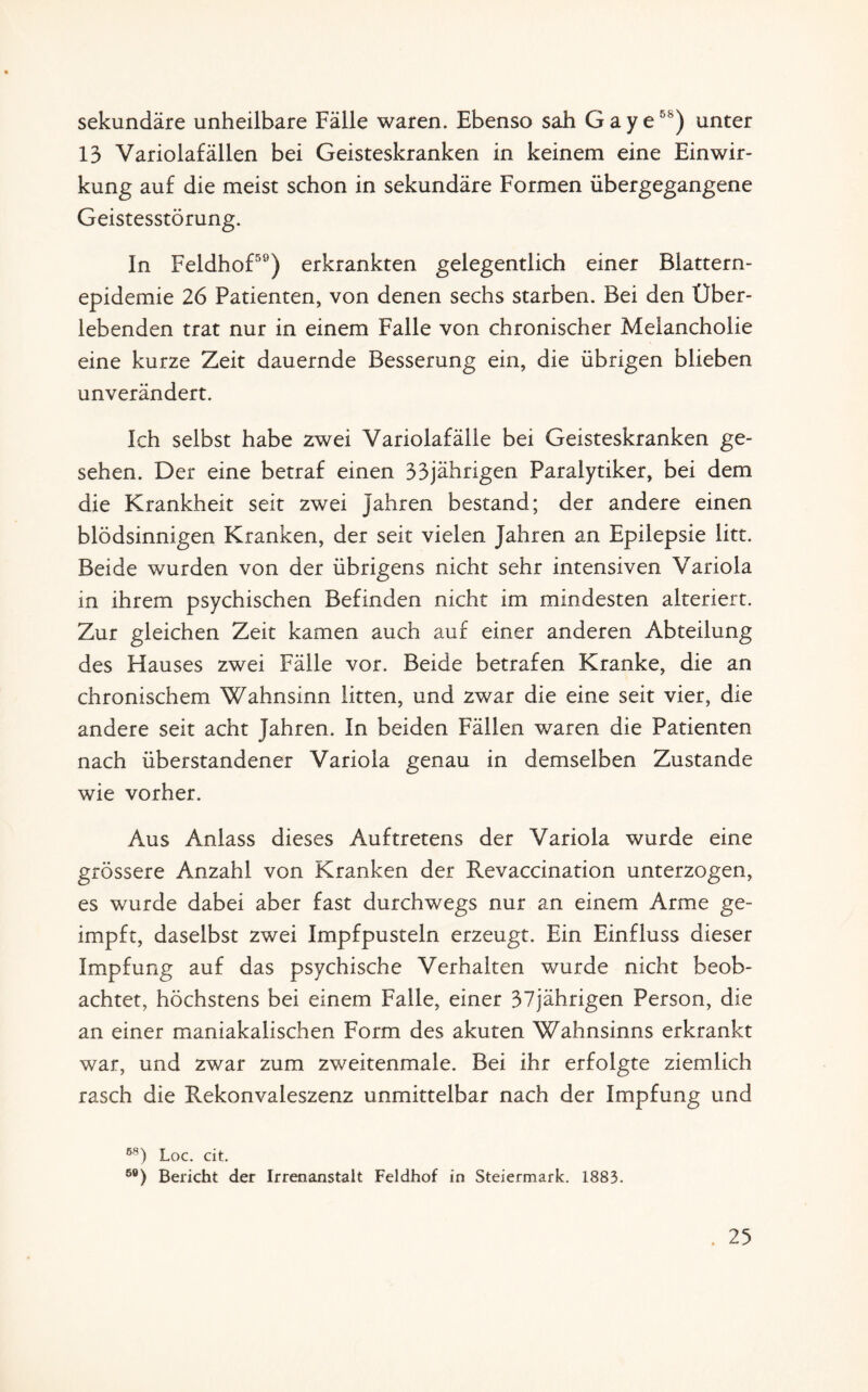 sekundäre unheilbare Fälle waren. Ebenso sah Gaye58) unter 13 Variolafällen bei Geisteskranken in keinem eine Einwir¬ kung auf die meist schon in sekundäre Formen übergegangene Geistesstörung. In Feldhof59) erkrankten gelegentlich einer Blattern¬ epidemie 26 Patienten, von denen sechs starben. Bei den Über¬ lebenden trat nur in einem Falle von chronischer Melancholie eine kurze Zeit dauernde Besserung ein, die übrigen blieben unverändert. Ich selbst habe zwei Variolafälle bei Geisteskranken ge¬ sehen. Der eine betraf einen 33jährigen Paralytiker, bei dem die Krankheit seit zwei Jahren bestand; der andere einen blödsinnigen Kranken, der seit vielen Jahren an Epilepsie litt. Beide wurden von der übrigens nicht sehr intensiven Variola in ihrem psychischen Befinden nicht im mindesten alteriert. Zur gleichen Zeit kamen auch auf einer anderen Abteilung des Hauses zwei Fälle vor. Beide betrafen Kranke, die an chronischem Wahnsinn litten, und zwar die eine seit vier, die andere seit acht Jahren. In beiden Fällen waren die Patienten nach überstandener Variola genau in demselben Zustande wie vorher. Aus Anlass dieses Auftretens der Variola wurde eine grössere Anzahl von Kranken der Revaccination unterzogen, es wurde dabei aber fast durchwegs nur an einem Arme ge¬ impft, daselbst zwei Impfpusteln erzeugt. Ein Einfluss dieser Impfung auf das psychische Verhalten wurde nicht beob¬ achtet, höchstens bei einem Falle, einer 37jährigen Person, die an einer maniakalischen Form des akuten Wahnsinns erkrankt war, und zwar zum zweitenmale. Bei ihr erfolgte ziemlich rasch die Rekonvaleszenz unmittelbar nach der Impfung und 58) Loc. cit. 5Ö) Bericht der Irrenanstalt Feldhof in Steiermark. 1883.