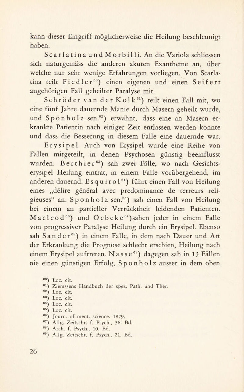 kann dieser Eingriff möglicherweise die Heilung beschleunigt haben. ScarlatinaundMorbilli. An die Variola schliessen sich naturgemäss die anderen akuten Exantheme an, über welche nur sehr wenige Erfahrungen vorliegen. Von Scarla- tina teilt Fiedler60) einen eigenen und einen Seifert angehörigen Fall geheilter Paralyse mit. Schröder van der Kolk61) teilt einen Fall mit, wo eine fünf Jahre dauernde Manie durch Masern geheilt wurde, und Sponholz sen.62) erwähnt, dass eine an Masern er¬ krankte Patientin nach einiger Zeit entlassen werden konnte und dass die Besserung in diesem Falle eine dauernde war. Erysipel. Auch von Erysipel wurde eine Reihe von Fällen mitgeteilt, in denen Psychosen günstig beeinflusst wurden. B e r t h i e r6S) sah zwei Fälle, wo nach Gesichts¬ erysipel Heilung eintrat, in einem Falle vorübergehend, im anderen dauernd. E s q u i r o 164) führt einen Fall von Heilung eines „delire general avec predominance de terreurs reli- gieuses“ an. Sponholz sen.65) sah einen Fall von Heilung bei einem an partieller Verrücktheit leidenden Patienten. Macleod66) und O eb eke67)sahen jeder in einem Falle von progressiver Paralyse Heilung durch ein Erysipel. Ebenso sah Sander68) in einem Falle, in dem nach Dauer und Art der Erkrankung die Prognose schlecht erschien, Heilung nach einem Erysipel auftreten. Nasse69) dagegen sah in 13 Fällen nie einen günstigen Erfolg, Sponholz ausser in dem oben 60) Loc. cit. 61) Ziemssens Handbuch der spez. Path. und Ther. 62) Loc. cit. 63) Loc. cit. 64) Loc. cit. 65) Loc. cit. 66) Journ. of ment. Science. 1879- 67) Allg. Zeitschr. f. Psych., 36. Bd. 68) Arch. f. Psych., 10. Bd. 69) Allg. Zeitschr. f. Psych., 21. Bd.