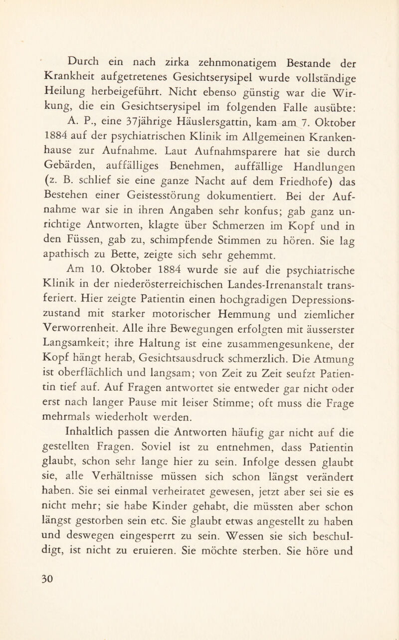 Durch ein nach zirka zehnmonatigem Bestände der Krankheit aufgetretenes Gesichtserysipel wurde vollständige Heilung herbeigeführt. Nicht ebenso günstig war die Wir¬ kung, die ein Gesichtserysipel im folgenden Falle ausübte: A. P., eine 37jährige Häuslersgattin, kam am 7. Oktober 1884 auf der psychiatrischen Klinik im Allgemeinen Kranken¬ hause zur Aufnahme. Laut Aufnahmsparere hat sie durch Gebärden, auffälliges Benehmen, auffällige Handlungen (z. B. schlief sie eine ganze Nacht auf dem Friedhofe) das Bestehen einer Geistesstörung dokumentiert. Bei der Auf¬ nahme war sie in ihren Angaben sehr konfus; gab ganz un¬ richtige Antworten, klagte über Schmerzen im Kopf und in den Füssen, gab zu, schimpfende Stimmen zu hören. Sie lag apathisch zu Bette, zeigte sich sehr gehemmt. Am 10. Oktober 1884 wurde sie auf die psychiatrische Klinik in der niederösterreichischen Landes-Irrenanstait trans¬ feriert. Hier zeigte Patientin einen hochgradigen Depressions¬ zustand mit starker motorischer Hemmung und ziemlicher Verworrenheit. Alle ihre Bewegungen erfolgten mit äusserster Langsamkeit; ihre Haltung ist eine zusammengesunkene, der Kopf hängt herab, Gesichtsausdruck schmerzlich. Die Atmung ist oberflächlich und langsam; von Zeit zu Zeit seufzt Patien¬ tin tief auf. Auf Fragen antwortet sie entweder gar nicht oder erst nach langer Pause mit leiser Stimme; oft muss die Frage mehrmals wiederholt werden. Inhaltlich passen die Antworten häufig gar nicht auf die gestellten Fragen. Soviel ist zu entnehmen, dass Patientin glaubt, schon sehr lange hier zu sein. Infolge dessen glaubt sie, alle Verhältnisse müssen sich schon längst verändert haben. Sie sei einmal verheiratet gewesen, jetzt aber sei sie es nicht mehr; sie habe Kinder gehabt, die müssten aber schon längst gestorben sein etc. Sie glaubt etwas angestellt zu haben und deswegen eingesperrt zu sein. Wessen sie sich beschul¬ digt, ist nicht zu eruieren. Sie möchte sterben. Sie höre und