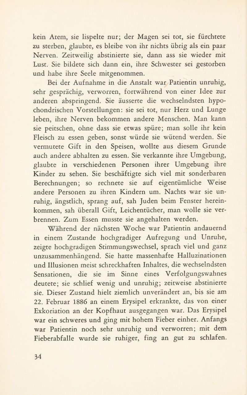 kein Atem, sie lispelte nur; der Magen sei tot, sie fürchtete zu sterben, glaubte, es bleibe von ihr nichts übrig als ein paar Nerven. Zeitweilig abstinierte sie, dann ass sie wieder mit Lust. Sie bildete sich dann ein, ihre Schwester sei gestorben und habe ihre Seele mitgenommen. Bei der Aufnahme in die Anstalt war Patientin unruhig, sehr gesprächig, verworren, fortwährend von einer Idee zur anderen abspringend. Sie äusserte die wechselndsten hypo¬ chondrischen Vorstellungen: sie sei tot, nur Herz und Lunge leben, ihre Nerven bekommen andere Menschen. Man kann sie peitschen, ohne dass sie etwas spüre; man solle ihr kein Fleisch zu essen geben, sonst würde sie wütend werden. Sie vermutete Gift in den Speisen, wollte aus diesem Grunde auch andere abhalten zu essen. Sie verkannte ihre Umgebung, glaubte in verschiedenen Personen ihrer Umgebung ihre Kinder zu sehen. Sie beschäftigte sich viel mit sonderbaren Berechnungen; so rechnete sie auf eigentümliche Weise andere Personen zu ihren Kindern um. Nachts war sie un¬ ruhig, ängstlich, sprang auf, sah Juden beim Fenster herein¬ kommen, sah überall Gift, Leichentücher, man wolle sie ver¬ brennen. Zum Essen musste sie angehalten werden. Während der nächsten Woche war Patientin andauernd in einem Zustande hochgradiger Aufregung und Unruhe, zeigte hochgradigen Stimmungswechsel, sprach viel und ganz unzusammenhängend. Sie hatte massenhafte Halluzinationen und Illusionen meist schreckhaften Inhaltes, die wechselndsten Sensationen, die sie im Sinne eines Verfolgungswahnes deutete; sie schlief wenig und unruhig; zeitweise abstinierte sie. Dieser Zustand hielt ziemlich unverändert an, bis sie am 22. Februar 1886 an einem Erysipel erkrankte, das von einer Exkoriation an der Kopfhaut ausgegangen war. Das Erysipel war ein schweres und ging mit hohem Fieber einher. Anfangs war Patientin noch sehr unruhig und verworren; mit dem Fieberabfalle wurde sie ruhiger, fing an gut zu schlafen.