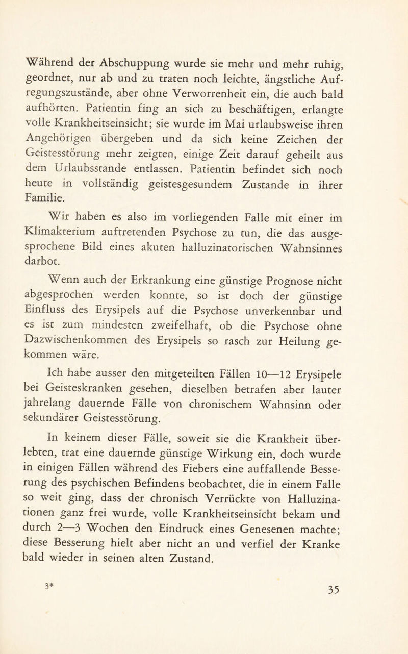 Während der Abschuppung wurde sie mehr und mehr ruhig, geordnet, nur ab und zu traten noch leichte, ängstliche Auf¬ regungszustände, aber ohne Verworrenheit ein, die auch bald aufhörten. Patientin fing an sich zu beschäftigen, erlangte volle Krankheitseinsicht; sie wurde im Mai urlaubsweise ihren Angehörigen übergeben und da sich keine Zeichen der Geistesstörung mehr zeigten, einige Zeit darauf geheilt aus dem Urlaubsstande entlassen. Patientin befindet sich noch heute in vollständig geistesgesundem Zustande in ihrer Familie. Wir haben es also im vorliegenden Falle mit einer im Klimakterium auftretenden Psychose zu tun, die das ausge¬ sprochene Bild eines akuten halluzinatorischen Wahnsinnes darbot. Wenn auch der Erkrankung eine günstige Prognose nicht abgesprochen werden konnte, so ist doch der günstige Einfluss des Erysipels auf die Psychose unverkennbar und es ist zum mindesten zweifelhaft, ob die Psychose ohne Dazwischenkommen des Erysipels so rasch zur Heilung ge¬ kommen wäre. Ich habe ausser den mitgeteilten Fällen 10—12 Erysipele bei Geisteskranken gesehen, dieselben betrafen aber lauter jahrelang dauernde Fälle von chronischem Wahnsinn oder sekundärer Geistesstörung. In keinem dieser Fälle, soweit sie die Krankheit über¬ lebten, trat eine dauernde günstige Wirkung ein, doch wurde in einigen Fällen während des Fiebers eine auffallende Besse¬ rung des psychischen Befindens beobachtet, die in einem Falle so weit ging, dass der chronisch Verrückte von Halluzina¬ tionen ganz frei wurde, volle Krankheitseinsicht bekam und durch 2—3 Wochen den Eindruck eines Genesenen machte; diese Besserung hielt aber nicht an und verfiel der Kranke bald wieder in seinen alten Zustand. 3*