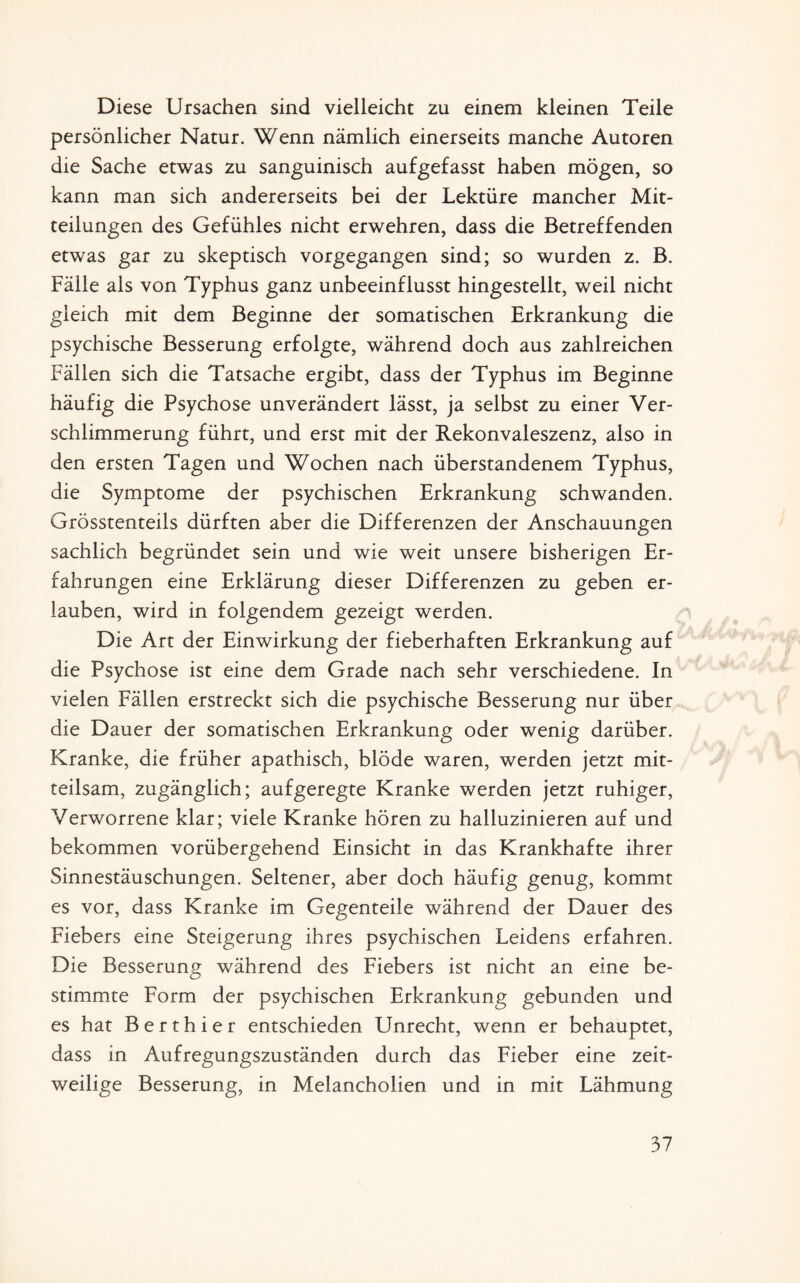 Diese Ursachen sind vielleicht zu einem kleinen Teile persönlicher Natur. Wenn nämlich einerseits manche Autoren die Sache etwas zu sanguinisch aufgefasst haben mögen, so kann man sich andererseits bei der Lektüre mancher Mit¬ teilungen des Gefühles nicht erwehren, dass die Betreffenden etwas gar zu skeptisch vorgegangen sind; so wurden z. B. Fälle als von Typhus ganz unbeeinflusst hingestellt, weil nicht gleich mit dem Beginne der somatischen Erkrankung die psychische Besserung erfolgte, während doch aus zahlreichen Fällen sich die Tatsache ergibt, dass der Typhus im Beginne häufig die Psychose unverändert lässt, ja selbst zu einer Ver¬ schlimmerung führt, und erst mit der Rekonvaleszenz, also in den ersten Tagen und Wochen nach überstandenem Typhus, die Symptome der psychischen Erkrankung schwanden. Grösstenteils dürften aber die Differenzen der Anschauungen sachlich begründet sein und wie weit unsere bisherigen Er¬ fahrungen eine Erklärung dieser Differenzen zu geben er¬ lauben, wird in folgendem gezeigt werden. Die Art der Einwirkung der fieberhaften Erkrankung auf die Psychose ist eine dem Grade nach sehr verschiedene. In vielen Fällen erstreckt sich die psychische Besserung nur über die Dauer der somatischen Erkrankung oder wenig darüber. Kranke, die früher apathisch, blöde waren, werden jetzt mit¬ teilsam, zugänglich; aufgeregte Kranke werden jetzt ruhiger, Verworrene klar; viele Kranke hören zu halluzinieren auf und bekommen vorübergehend Einsicht in das Krankhafte ihrer Sinnestäuschungen. Seltener, aber doch häufig genug, kommt es vor, dass Kranke im Gegenteile während der Dauer des Fiebers eine Steigerung ihres psychischen Leidens erfahren. Die Besserung während des Fiebers ist nicht an eine be¬ stimmte Form der psychischen Erkrankung gebunden und es hat B e r t h i e r entschieden Unrecht, wenn er behauptet, dass in Aufregungszuständen durch das Fieber eine zeit¬ weilige Besserung, in Melancholien und in mit Lähmung