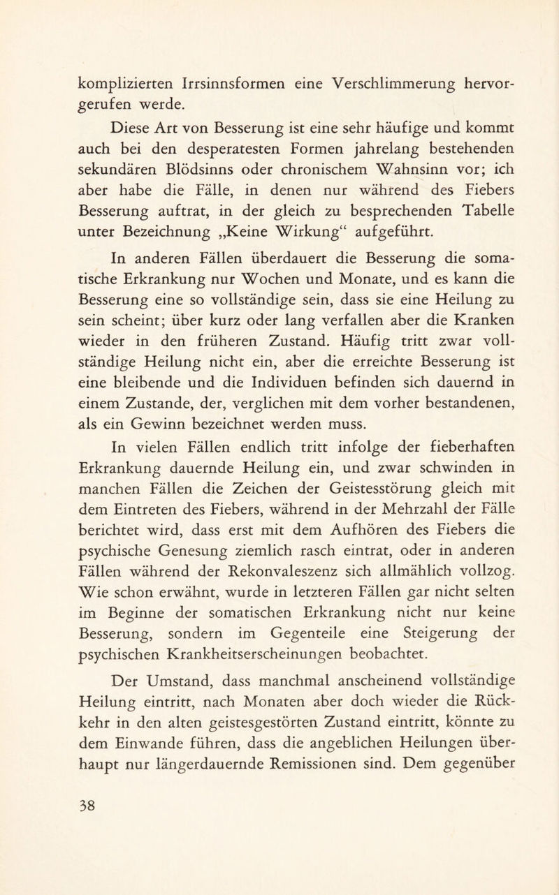 komplizierten Irrsinnsformen eine Verschlimmerung hervor¬ gerufen werde. Diese Art von Besserung ist eine sehr häufige und kommt auch bei den desperatesten Formen jahrelang bestehenden sekundären Blödsinns oder chronischem Wahnsinn vor; ich aber habe die Fälle, in denen nur während des Fiebers Besserung auftrat, in der gleich zu besprechenden Tabelle unter Bezeichnung „Keine Wirkung“ aufgeführt. In anderen Fällen überdauert die Besserung die soma¬ tische Erkrankung nur Wochen und Monate, und es kann die Besserung eine so vollständige sein, dass sie eine Fleilung zu sein scheint; über kurz oder lang verfallen aber die Kranken wieder in den früheren Zustand. Häufig tritt zwar voll¬ ständige Heilung nicht ein, aber die erreichte Besserung ist eine bleibende und die Individuen befinden sich dauernd in einem Zustande, der, verglichen mit dem vorher bestandenen, als ein Gewinn bezeichnet werden muss. In vielen Fällen endlich tritt infolge der fieberhaften Erkrankung dauernde Heilung ein, und zwar schwinden in manchen Fällen die Zeichen der Geistesstörung gleich mit dem Eintreten des Fiebers, während in der Mehrzahl der Fälle berichtet wird, dass erst mit dem Aufhören des Fiebers die psychische Genesung ziemlich rasch eintrat, oder in anderen Fällen während der Rekonvaleszenz sich allmählich vollzog. Wie schon erwähnt, wurde in letzteren Fällen gar nicht selten im Beginne der somatischen Erkrankung nicht nur keine Besserung, sondern im Gegenteile eine Steigerung der psychischen Krankheitserscheinungen beobachtet. Der Umstand, dass manchmal anscheinend vollständige Heilung eintritt, nach Monaten aber doch wieder die Rück¬ kehr in den alten geistesgestörten Zustand eintritt, könnte zu dem Einwande führen, dass die angeblichen Heilungen über¬ haupt nur längerdauernde Remissionen sind. Dem gegenüber