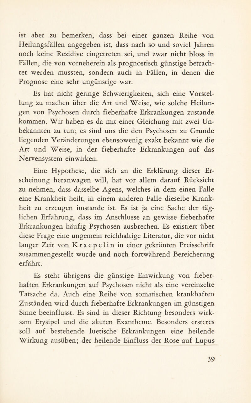 ist aber zu bemerken, dass bei einer ganzen Reihe von Heilungsfällen angegeben ist, dass nach so und soviel Jahren noch keine Rezidive eingetreten sei, und zwar nicht bloss in Fällen, die von vorneherein als prognostisch günstige betrach¬ tet werden mussten, sondern auch in Fällen, in denen die Prognose eine sehr ungünstige war. Es hat nicht geringe Schwierigkeiten, sich eine Vorstel¬ lung zu machen über die Art und Weise, wie solche Heilun¬ gen von Psychosen durch fieberhafte Erkrankungen zustande kommen. Wir haben es da mit einer Gleichung mit zwei Un¬ bekannten zu tun; es sind uns die den Psychosen zu Grunde liegenden Veränderungen ebensowenig exakt bekannt wie die Art und Weise, in der fieberhafte Erkrankungen auf das Nervensystem einwirken. Eine Hypothese, die sich an die Erklärung dieser Er¬ scheinung heranwagen will, hat vor allem darauf Rücksicht zu nehmen, dass dasselbe Agens, welches in dem einen Falle eine Krankheit heilt, in einem anderen Falle dieselbe Krank¬ heit zu erzeugen imstande ist. Es ist ja eine Sache der täg¬ lichen Erfahrung, dass im Anschlüsse an gewisse fieberhafte Erkrankungen häufig Psychosen ausbrechen. Es existiert über diese Frage eine ungemein reichhaltige Literatur, die vor nicht langer Zeit von Kraepelin in einer gekrönten Preisschrift zusammengestellt wurde und noch fortwährend Bereicherung erfährt. Es steht übrigens die günstige Einwirkung von fieber¬ haften Erkrankungen auf Psychosen nicht als eine vereinzelte Tatsache da. Auch eine Reihe von somatischen krankhaften Zuständen wird durch fieberhafte Erkrankungen im günstigen Sinne beeinflusst. Es sind in dieser Richtung besonders wirk¬ sam Erysipel und die akuten Exantheme. Besonders ersteres soll auf bestehende luetische Erkrankungen eine heilende Wirkung ausüben; der heilende Einfluss der Rose auf Lupus