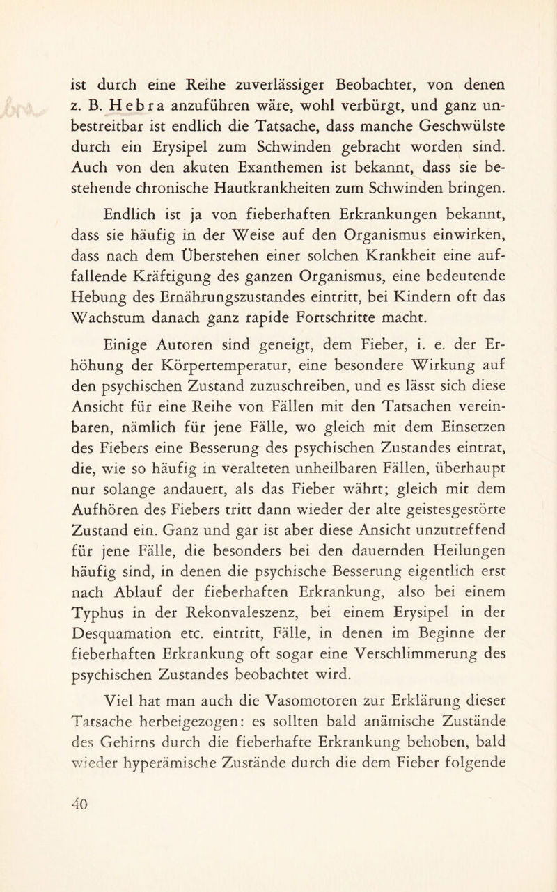 ist durch eine Reihe zuverlässiger Beobachter, von denen z. B. H e b r a anzuführen wäre, wohl verbürgt, und ganz un¬ bestreitbar ist endlich die Tatsache, dass manche Geschwülste durch ein Erysipel zum Schwinden gebracht worden sind. Auch von den akuten Exanthemen ist bekannt, dass sie be¬ stehende chronische Hautkrankheiten zum Schwinden bringen. Endlich ist ja von fieberhaften Erkrankungen bekannt, dass sie häufig in der Weise auf den Organismus einwirken, dass nach dem Überstehen einer solchen Krankheit eine auf¬ fallende Kräftigung des ganzen Organismus, eine bedeutende Hebung des Ernährungszustandes eintritt, bei Kindern oft das Wachstum danach ganz rapide Fortschritte macht. Einige Autoren sind geneigt, dem Fieber, i. e. der Er¬ höhung der Körpertemperatur, eine besondere Wirkung auf den psychischen Zustand zuzuschreiben, und es lässt sich diese Ansicht für eine Reihe von Fällen mit den Tatsachen verein¬ baren, nämlich für jene Fälle, wo gleich mit dem Einsetzen des Fiebers eine Besserung des psychischen Zustandes eintrat, die, wie so häufig in veralteten unheilbaren Fällen, überhaupt nur solange andauert, als das Fieber währt; gleich mit dem Aufhören des Fiebers tritt dann wieder der alte geistesgestörte Zustand ein. Ganz und gar ist aber diese Ansicht unzutreffend für jene Fälle, die besonders bei den dauernden Heilungen häufig sind, in denen die psychische Besserung eigentlich erst nach Ablauf der fieberhaften Erkrankung, also bei einem Typhus in der Rekonvaleszenz, bei einem Erysipel in der Desquamation etc. eintritt, Fälle, in denen im Beginne der fieberhaften Erkrankung oft sogar eine Verschlimmerung des psychischen Zustandes beobachtet wird. Viel hat man auch die Vasomotoren zur Erklärung dieser Tatsache herbeigezogen: es sollten bald anämische Zustände des Gehirns durch die fieberhafte Erkrankung behoben, bald wieder hyperämische Zustände durch die dem Fieber folgende