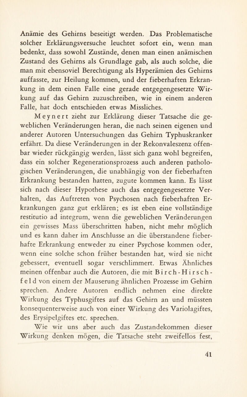 Anämie des Gehirns beseitigt werden. Das Problematische solcher Erklärungsversuche leuchtet sofort ein, wenn man bedenkt, dass sowohl Zustände, denen man einen anämischen Zustand des Gehirns als Grundlage gab, als auch solche, die man mit ebensoviel Berechtigung als Hyperämien des Gehirns auffasste, zur Heilung kommen, und der fieberhaften Erkran¬ kung in dem einen Falle eine gerade entgegengesetzte Wir¬ kung auf das Gehirn zuzuschreiben, wie in einem anderen Falle, hat doch entschieden etwas Missliches. Meynert zieht zur Erklärung dieser Tatsache die ge¬ weblichen Veränderungen heran, die nach seinen eigenen und anderer Autoren Untersuchungen das Gehirn Typhuskranker erfährt. Da diese Veränderungen in der Rekonvaleszenz offen¬ bar wieder rückgängig werden, lässt sich ganz wohl begreifen, dass ein solcher Regenerationsprozess auch anderen patholo¬ gischen Veränderungen, die unabhängig von der fieberhaften Erkrankung bestanden hatten, zugute kommen kann. Es lässt sich nach dieser Hypothese auch das entgegengesetzte Ver¬ halten, das Auftreten von Psychosen nach fieberhaften Er¬ krankungen ganz gut erklären; es ist eben eine vollständige restitutio ad integrum, wenn die geweblichen Veränderungen ein gewisses Mass überschritten haben, nicht mehr möglich und es kann daher im Anschlüsse an die überstandene fieber¬ hafte Erkrankung entweder zu einer Psychose kommen oder, wenn eine solche schon früher bestanden hat, wird sie nicht gebessert, eventuell sogar verschlimmert. Etwas Ähnliches meinen offenbar auch die Autoren, die mit Birch-Hirsch- f e 1 d von einem der Mauserung ähnlichen Prozesse im Gehirn sprechen. Andere Autoren endlich nehmen eine direkte Wirkung des Typhusgiftes auf das Gehirn an und müssten konsequenterweise auch von einer Wirkung des Variolagiftes, des Erysipelgiftes etc. sprechen. Wie wir uns aber auch das Zustandekommen dieser Wirkung denken mögen, die Tatsache steht zweifellos fest,