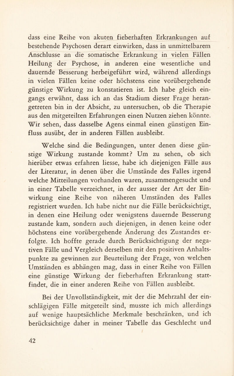 dass eine Reihe von akuten fieberhaften Erkrankungen auf bestehende Psychosen derart einwirken, dass in unmittelbarem Anschlüsse an die somatische Erkrankung in vielen Fällen Heilung der Psychose, in anderen eine wesentliche und dauernde Besserung herbeigeführt wird, während allerdings in vielen Fällen keine oder höchstens eine vorübergehende günstige Wirkung zu konstatieren ist. Ich habe gleich ein¬ gangs erwähnt, dass ich an das Stadium dieser Frage heran¬ getreten bin in der Absicht, zu untersuchen, ob die Therapie aus den mitgeteilten Erfahrungen einen Nutzen ziehen könnte. Wir sehen, dass dasselbe Agens einmal einen günstigen Ein¬ fluss ausübt, der in anderen Fällen ausbleibt. Welche sind die Bedingungen, unter denen diese gün¬ stige Wirkung zustande kommt? Um zu sehen, ob sich hierüber etwas erfahren Hesse, habe ich diejenigen Fälle aus der Literatur, in denen über die Umstände des Falles irgend welche Mitteilungen vorhanden waren, zusammengesucht und in einer Tabelle verzeichnet, in der ausser der Art der Ein¬ wirkung eine Reihe von näheren Umständen des Falles registriert wurden. Ich habe nicht nur die Fälle berücksichtigt, in denen eine Heilung oder wenigstens dauernde Besserung zustande kam, sondern auch diejenigen, in denen keine oder höchstens eine vorübergehende Änderung des Zustandes er¬ folgte. Ich hoffte gerade durch Berücksichtigung der nega¬ tiven Fälle und Vergleich derselben mit den positiven Anhalts¬ punkte zu gewinnen zur Beurteilung der Frage, von welchen Umständen es abhängen mag, dass in einer Reihe von Fällen eine günstige Wirkung der fieberhaften Erkrankung statt¬ findet, die in einer anderen Reihe von Fällen ausbleibt. Bei der Unvollständigkeit, mit der die Mehrzahl der ein¬ schlägigen Fälle mitgeteilt sind, musste ich mich allerdings auf wenige hauptsächliche Merkmale beschränken, und ich berücksichtige daher in meiner Tabelle das Geschlecht und