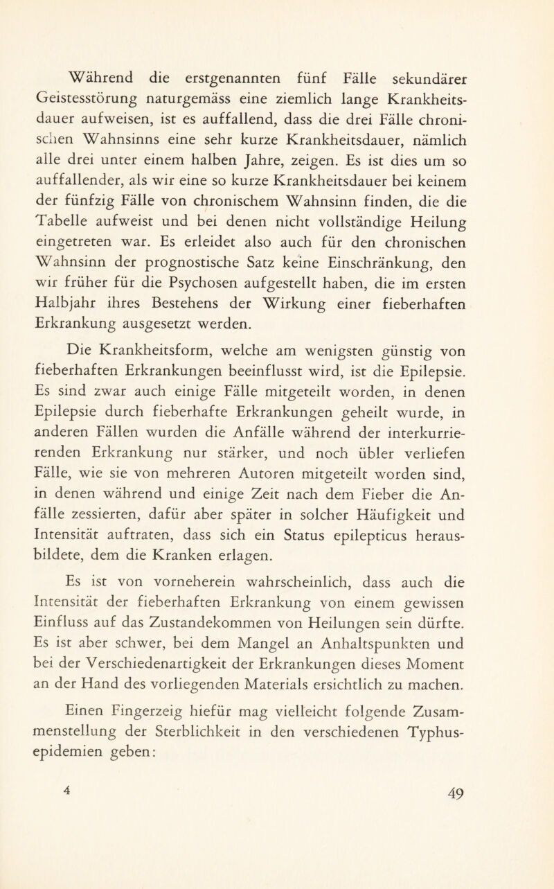 Während die erstgenannten fünf Fälle sekundärer Geistesstörung naturgemäss eine ziemlich lange Krankheits¬ dauer aufweisen, ist es auffallend, dass die drei Fälle chroni¬ schen Wahnsinns eine sehr kurze Krankheitsdauer, nämlich alle drei unter einem halben Jahre, zeigen. Es ist dies um so auffallender, als wir eine so kurze Krankheitsdauer bei keinem der fünfzig Fälle von chronischem Wahnsinn finden, die die Tabelle aufweist und bei denen nicht vollständige Heilung eingetreten war. Es erleidet also auch für den chronischen Wahnsinn der prognostische Satz keine Einschränkung, den wir früher für die Psychosen aufgestellt haben, die im ersten Halbjahr ihres Bestehens der Wirkung einer fieberhaften Erkrankung ausgesetzt werden. Die Krankheitsform, welche am wenigsten günstig von fieberhaften Erkrankungen beeinflusst wird, ist die Epilepsie. Es sind zwar auch einige Fälle mitgeteilt worden, in denen Epilepsie durch fieberhafte Erkrankungen geheilt wurde, in anderen Fällen wurden die Anfälle während der interkurrie- renden Erkrankung nur stärker, und noch übler verliefen Fälle, wie sie von mehreren Autoren mitgeteilt worden sind, in denen während und einige Zeit nach dem Fieber die An¬ fälle zessierten, dafür aber später in solcher Häufigkeit und Intensität auftraten, dass sich ein Status epilepticus heraus¬ bildete, dem die Kranken erlagen. Es ist von vorneherein wahrscheinlich, dass auch die Intensität der fieberhaften Erkrankung von einem gewissen Einfluss auf das Zustandekommen von Heilungen sein dürfte. Es ist aber schwer, bei dem Mangel an Anhaltspunkten und bei der Verschiedenartigkeit der Erkrankungen dieses Moment an der Hand des vorliegenden Materials ersichtlich zu machen. Einen Fingerzeig hiefür mag vielleicht folgende Zusam¬ menstellung der Sterblichkeit in den verschiedenen Typhus¬ epidemien geben: 4