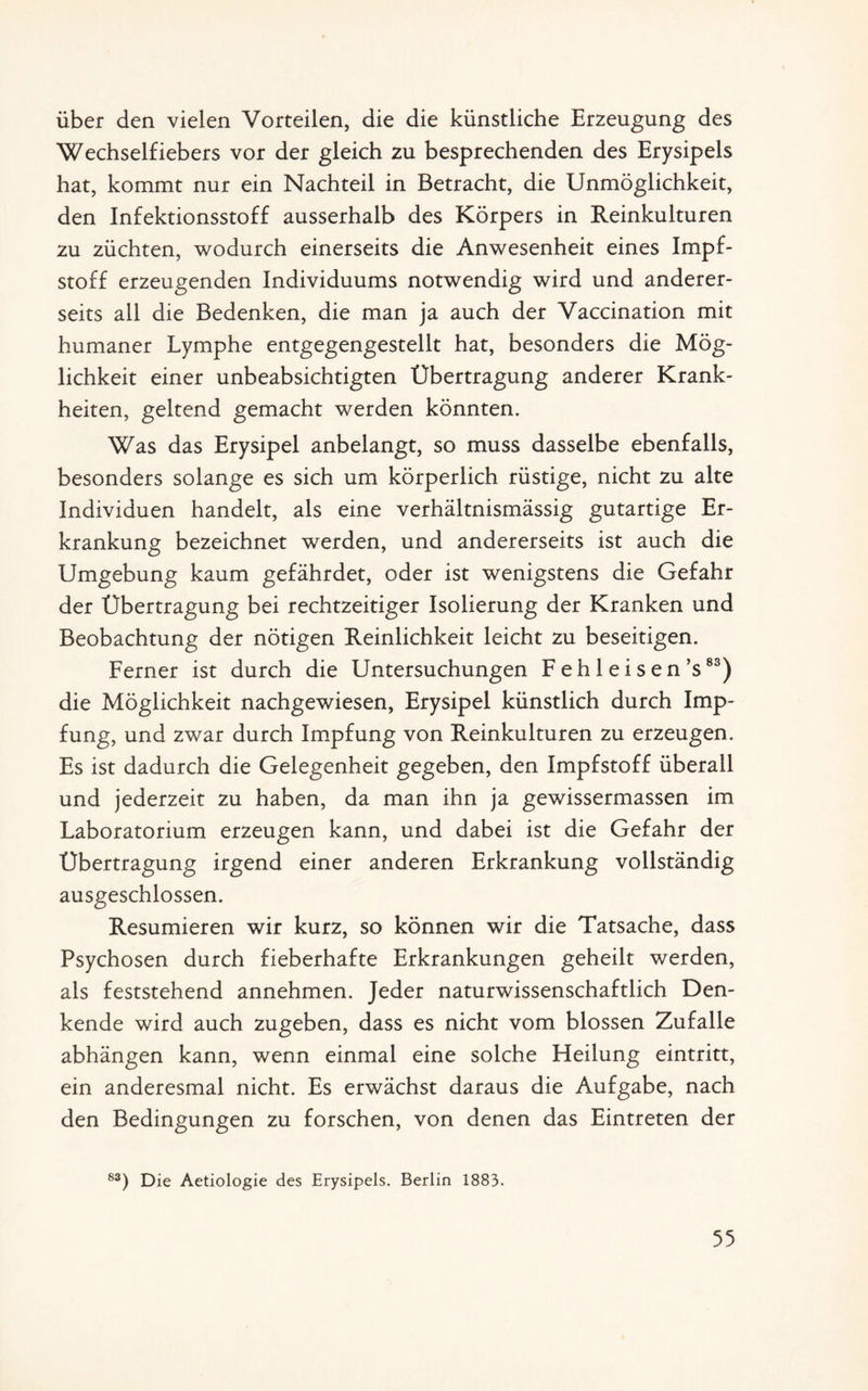 über den vielen Vorteilen, die die künstliche Erzeugung des Wechselfiebers vor der gleich zu besprechenden des Erysipels hat, kommt nur ein Nachteil in Betracht, die Unmöglichkeit, den Infektionsstoff ausserhalb des Körpers in Reinkulturen zu züchten, wodurch einerseits die Anwesenheit eines Impf¬ stoff erzeugenden Individuums notwendig wird und anderer¬ seits all die Bedenken, die man ja auch der Vaccination mit humaner Lymphe entgegengestellt hat, besonders die Mög¬ lichkeit einer unbeabsichtigten Übertragung anderer Krank¬ heiten, geltend gemacht werden könnten. Was das Erysipel anbelangt, so muss dasselbe ebenfalls, besonders solange es sich um körperlich rüstige, nicht zu alte Individuen handelt, als eine verhältnismässig gutartige Er¬ krankung bezeichnet werden, und andererseits ist auch die Umgebung kaum gefährdet, oder ist wenigstens die Gefahr der Übertragung bei rechtzeitiger Isolierung der Kranken und Beobachtung der nötigen Reinlichkeit leicht zu beseitigen. Ferner ist durch die Untersuchungen F eh 1 ei s en’s83) die Möglichkeit nachgewiesen, Erysipel künstlich durch Imp¬ fung, und zwar durch Impfung von Reinkulturen zu erzeugen. Es ist dadurch die Gelegenheit gegeben, den Impfstoff überall und jederzeit zu haben, da man ihn ja gewissermassen im Laboratorium erzeugen kann, und dabei ist die Gefahr der Übertragung irgend einer anderen Erkrankung vollständig ausgeschlossen. Resümieren wir kurz, so können wir die Tatsache, dass Psychosen durch fieberhafte Erkrankungen geheilt werden, als feststehend annehmen. Jeder naturwissenschaftlich Den¬ kende wird auch zugeben, dass es nicht vom blossen Zufalle abhängen kann, wenn einmal eine solche Heilung eintritt, ein anderesmal nicht. Es erwächst daraus die Aufgabe, nach den Bedingungen zu forschen, von denen das Eintreten der 83) Die Aetiologie des Erysipels. Berlin 1883.