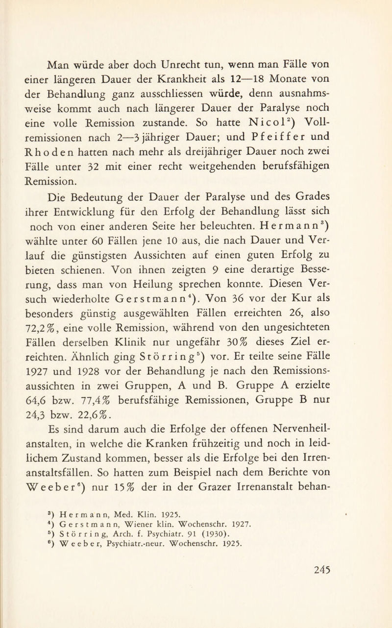 Man würde aber doch Unrecht tun, wenn man Fälle von einer längeren Dauer der Krankheit als 12—18 Monate von der Behandlung ganz ausschliessen würde, denn ausnahms¬ weise kommt auch nach längerer Dauer der Paralyse noch eine volle Remission zustande. So hatte Nicol2) Voll¬ remissionen nach 2—3 jähriger Dauer; und Pfeiffer und Rhoden hatten nach mehr als dreijähriger Dauer noch zwei Fälle unter 32 mit einer recht weitgehenden berufsfähigen Remission. Die Bedeutung der Dauer der Paralyse und des Grades ihrer Entwicklung für den Erfolg der Behandlung lässt sich noch von einer anderen Seite her beleuchten. Hermann3) wählte unter 60 Fällen jene 10 aus, die nach Dauer und Ver¬ lauf die günstigsten Aussichten auf einen guten Erfolg zu bieten schienen. Von ihnen zeigten 9 eine derartige Besse¬ rung, dass man von Heilung sprechen konnte. Diesen Ver¬ such wiederholte Gerstmann4). Von 36 vor der Kur als besonders günstig ausgewählten Fällen erreichten 26, also 72,2%, eine volle Remission, während von den ungesichteten Fällen derselben Klinik nur ungefähr 30% dieses Ziel er¬ reichten. Ähnlich ging Störring5) vor. Er teilte seine Fälle 1927 und 1928 vor der Behandlung je nach den Remissions¬ aussichten in zwei Gruppen, A und B. Gruppe A erzielte 64,6 bzw. 77,4% berufsfähige Remissionen, Gruppe B nur 24,3 bzw. 22,6%. Es sind darum auch die Erfolge der offenen Nervenheil¬ anstalten, in welche die Kranken frühzeitig und noch in leid¬ lichem Zustand kommen, besser als die Erfolge bei den Irren¬ anstaltsfällen. So hatten zum Beispiel nach dem Berichte von Weeber6) nur 15% der in der Grazer Irrenanstalt behan- 3) Hermann, Med. Klin. 1925. 4) Gerstmann, Wiener klin. Wochenschr. 1927. ö) S t ö r r i n g, Arch. f. Psychiatr. 91 (1930). 6) Weeber, Psychiatr.-neur. Wochenschr. 1925.
