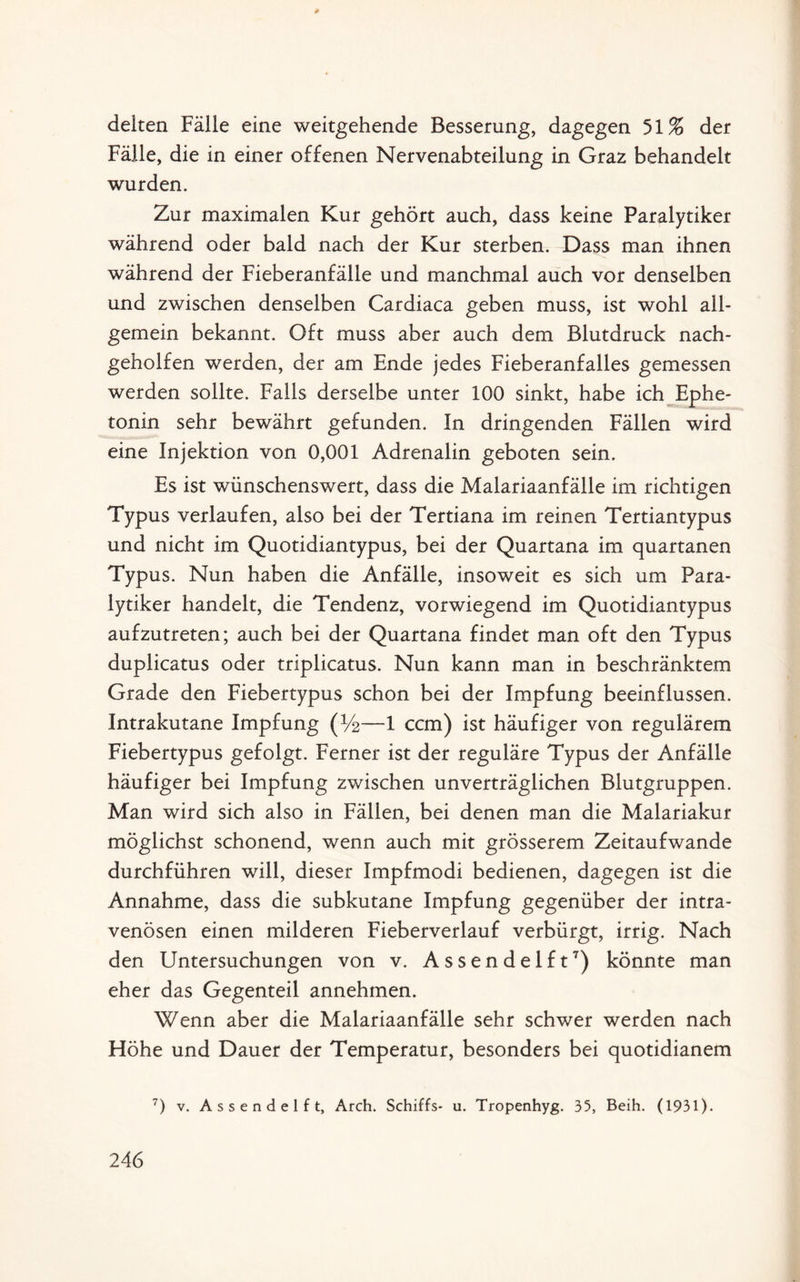 delten Fälle eine weitgehende Besserung, dagegen 51% der Fälle, die in einer offenen Nervenabteilung in Graz behandelt wurden. Zur maximalen Kur gehört auch, dass keine Paralytiker während oder bald nach der Kur sterben. Dass man ihnen während der Fieberanfälle und manchmal auch vor denselben und zwischen denselben Cardiaca geben muss, ist wohl all¬ gemein bekannt. Oft muss aber auch dem Blutdruck nach¬ geholfen werden, der am Ende jedes Fieberanfalles gemessen werden sollte. Falls derselbe unter 100 sinkt, habe ich Ephe- tonin sehr bewährt gefunden. In dringenden Fällen wird eine Injektion von 0,001 Adrenalin geboten sein. Es ist wünschenswert, dass die Malariaanfälle im richtigen Typus verlaufen, also bei der Tertiana im reinen Tertiantypus und nicht im Quotidiantypus, bei der Quartana im quartanen Typus. Nun haben die Anfälle, insoweit es sich um Para¬ lytiker handelt, die Tendenz, vorwiegend im Quotidiantypus aufzutreten; auch bei der Quartana findet man oft den Typus duplicatus oder triplicatus. Nun kann man in beschränktem Grade den Fiebertypus schon bei der Impfung beeinflussen. Intrakutane Impfung (%—1 ccm) ist häufiger von regulärem Fiebertypus gefolgt. Ferner ist der reguläre Typus der Anfälle häufiger bei Impfung zwischen unverträglichen Blutgruppen. Man wird sich also in Fällen, bei denen man die Malariakur möglichst schonend, wenn auch mit grösserem Zeitaufwande durchführen will, dieser Impfmodi bedienen, dagegen ist die Annahme, dass die subkutane Impfung gegenüber der intra¬ venösen einen milderen Fieberverlauf verbürgt, irrig. Nach den Untersuchungen von v. Assendelft7) könnte man eher das Gegenteil annehmen. Wenn aber die Malariaanfälle sehr schwer werden nach Höhe und Dauer der Temperatur, besonders bei quotidianem 7) v. Assendelft, Arch. Schiffs* u. Tropenhyg. 35, Beih. (1931).