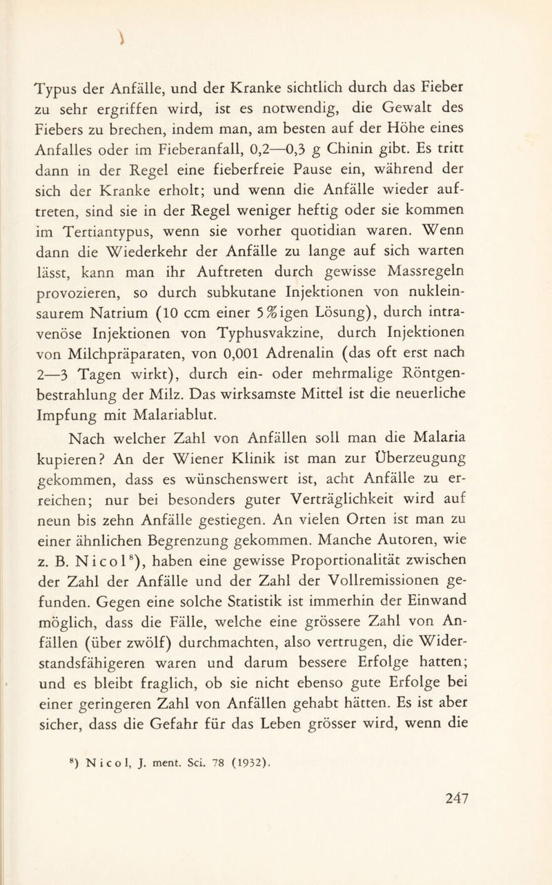 ) Typus der Anfälle, und der Kranke sichtlich durch das Fieber zu sehr ergriffen wird, ist es notwendig, die Gewalt des Fiebers zu brechen, indem man, am besten auf der Flöhe eines Anfalles oder im Fieberanfall, 0,2—0,3 g Chinin gibt. Es tritt dann in der Regel eine fieberfreie Pause ein, während der sich der Kranke erholt; und wenn die Anfälle wieder auf- treten, sind sie in der Regel weniger heftig oder sie kommen im Tertiantypus, wenn sie vorher quotidian waren. Wenn dann die Wiederkehr der Anfälle zu lange auf sich warten lässt, kann man ihr Auftreten durch gewisse Massregeln provozieren, so durch subkutane Injektionen von nuklein¬ saurem Natrium (10 ccm einer 5%igen Lösung), durch intra¬ venöse Injektionen von Typhusvakzine, durch Injektionen von Milchpräparaten, von 0,001 Adrenalin (das oft erst nach 2—3 Tagen wirkt), durch ein- oder mehrmalige Röntgen¬ bestrahlung der Milz. Das wirksamste Mittel ist die neuerliche Impfung mit Malariablut. Nach welcher Zahl von Anfällen soll man die Malaria kupieren? An der Wiener Klinik ist man zur Überzeugung gekommen, dass es wünschenswert ist, acht Anfälle zu er¬ reichen; nur bei besonders guter Verträglichkeit wird auf neun bis zehn Anfälle gestiegen. An vielen Orten ist man zu einer ähnlichen Begrenzung gekommen. Manche Autoren, wie z. B. Nicol8), haben eine gewisse Proportionalität zwischen der Zahl der Anfälle und der Zahl der Vollremissionen ge¬ funden. Gegen eine solche Statistik ist immerhin der Einwand möglich, dass die Fälle, welche eine grössere Zahl von An¬ fällen (über zwölf) durchmachten, also vertrugen, die Wider¬ standsfähigeren waren und darum bessere Erfolge hatten; und es bleibt fraglich, ob sie nicht ebenso gute Erfolge bei einer geringeren Zahl von Anfällen gehabt hätten. Es ist aber sicher, dass die Gefahr für das Leben grösser wird, wenn die 8) Nicol, J. ment. Sei. 78 (1932).