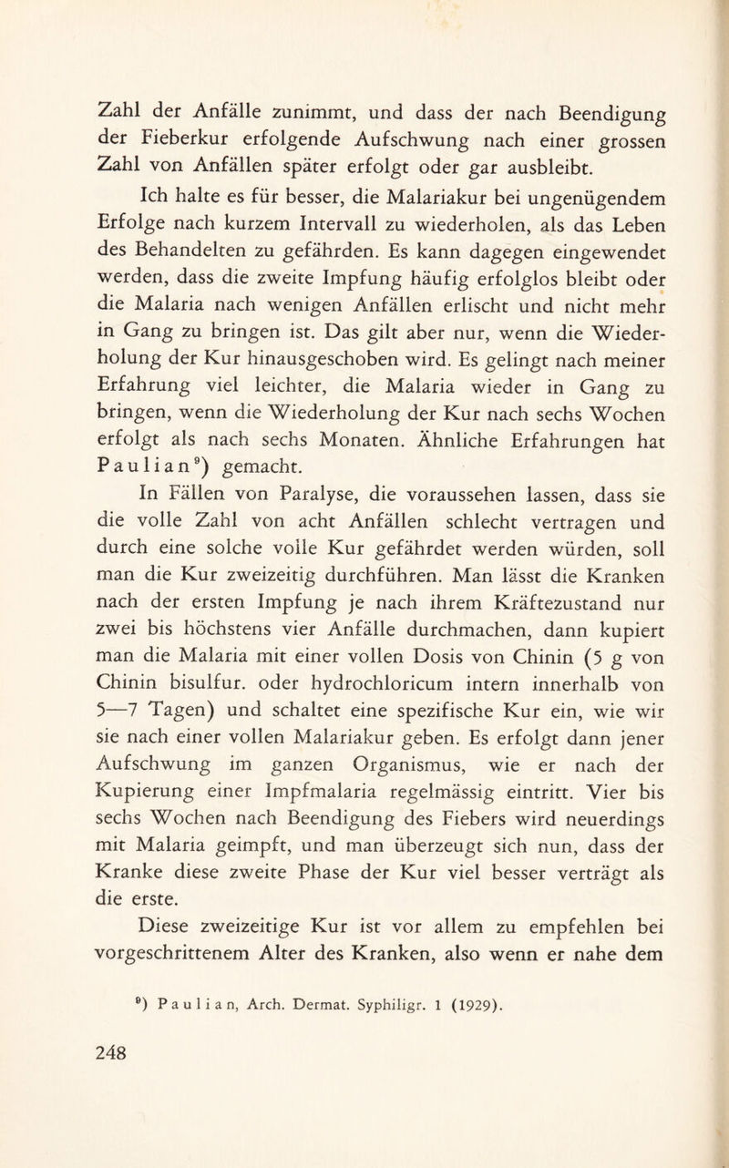 Zahl der Anfälle zunimmt, und dass der nach Beendigung der Fieberkur erfolgende Aufschwung nach einer grossen Zahl von Anfällen später erfolgt oder gar ausbleibt. Ich halte es für besser, die Malariakur bei ungenügendem Erfolge nach kurzem Intervall zu wiederholen, als das Leben des Behandelten zu gefährden. Es kann dagegen eingewendet werden, dass die zweite Impfung häufig erfolglos bleibt oder die Malaria nach wenigen Anfällen erlischt und nicht mehr in Gang zu bringen ist. Das gilt aber nur, wenn die Wieder¬ holung der Kur hinausgeschoben wird. Es gelingt nach meiner Erfahrung viel leichter, die Malaria wieder in Gang zu bringen, wenn die Wiederholung der Kur nach sechs Wochen erfolgt als nach sechs Monaten. Ähnliche Erfahrungen hat P a u 1 i a n9) gemacht. In Fällen von Paralyse, die voraussehen lassen, dass sie die volle Zahl von acht Anfällen schlecht vertragen und durch eine solche volle Kur gefährdet werden würden, soll man die Kur zweizeitig durchführen. Man lässt die Kranken nach der ersten Impfung je nach ihrem Kräftezustand nur zwei bis höchstens vier Anfälle durchmachen, dann kupiert man die Malaria mit einer vollen Dosis von Chinin (5 g von Chinin bisulfur. oder hydrochloricum intern innerhalb von 5—7 Tagen) und schaltet eine spezifische Kur ein, wie wir sie nach einer vollen Malariakur geben. Es erfolgt dann jener Aufschwung im ganzen Organismus, wie er nach der Kupierung einer Impfmalaria regelmässig eintritt. Vier bis sechs Wochen nach Beendigung des Fiebers wird neuerdings mit Malaria geimpft, und man überzeugt sich nun, dass der Kranke diese zweite Phase der Kur viel besser verträgt als die erste. Diese zweizeitige Kur ist vor allem zu empfehlen bei vorgeschrittenem Alter des Kranken, also wenn er nahe dem 6) P a u 1 i a n, Arch. Dermat. Syphiligr. 1 (1929).