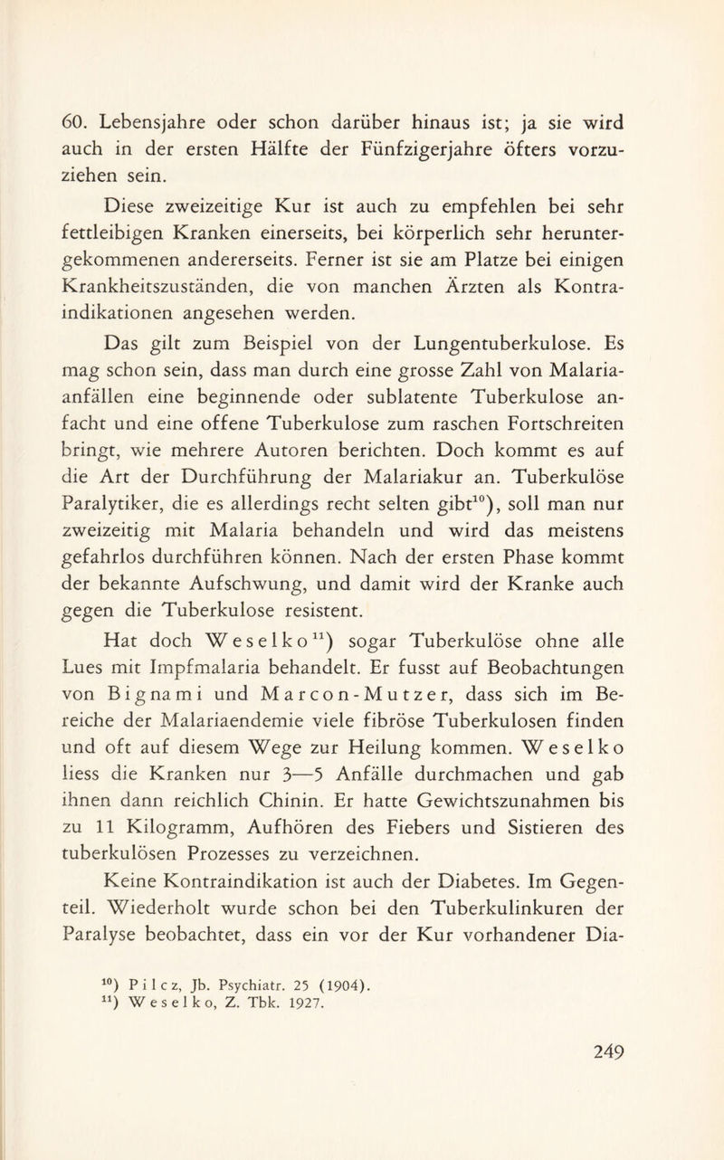 60. Lebensjahre oder schon darüber hinaus ist; ja sie wird auch in der ersten Hälfte der Fünfzigerjahre öfters vorzu¬ ziehen sein. Diese zweizeitige Kur ist auch zu empfehlen bei sehr fettleibigen Kranken einerseits, bei körperlich sehr herunter¬ gekommenen andererseits. Ferner ist sie am Platze bei einigen Krankheitszuständen, die von manchen Ärzten als Kontra¬ indikationen angesehen werden. Das gilt zum Beispiel von der Lungentuberkulose. Es mag schon sein, dass man durch eine grosse Zahl von Malaria¬ anfällen eine beginnende oder sublatente Tuberkulose an¬ facht und eine offene Tuberkulose zum raschen Fortschreiten bringt, wie mehrere Autoren berichten. Doch kommt es auf die Art der Durchführung der Malariakur an. Tuberkulöse Paralytiker, die es allerdings recht selten gibt10), soll man nur zweizeitig mit Malaria behandeln und wird das meistens gefahrlos durchführen können. Nach der ersten Phase kommt der bekannte Aufschwung, und damit wird der Kranke auch gegen die Tuberkulose resistent. Hat doch Weselko11) sogar Tuberkulöse ohne alle Lues mit Impfmalaria behandelt. Er fusst auf Beobachtungen von Bignami und Marcon-Mutzer, dass sich im Be¬ reiche der Malariaendemie viele fibröse Tuberkulosen finden und oft auf diesem Wege zur Heilung kommen. Weselko liess die Kranken nur 3—5 Anfälle durchmachen und gab ihnen dann reichlich Chinin. Er hatte Gewichtszunahmen bis zu 11 Kilogramm, Aufhören des Fiebers und Sistieren des tuberkulösen Prozesses zu verzeichnen. Keine Kontraindikation ist auch der Diabetes. Im Gegen¬ teil. Wiederholt wurde schon bei den Tuberkulinkuren der Paralyse beobachtet, dass ein vor der Kur vorhandener Dia- 10) P i 1 c z, Jb. Psychiatr. 25 (1904). n) Weselko, Z. Tbk. 1927.