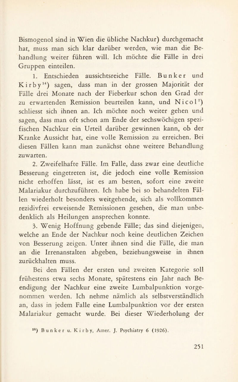 Bismogenol sind in Wien die übliche Nachkur) durchgemacht hat, muss man sich klar darüber werden, wie man die Be¬ handlung weiter führen will. Ich möchte die Fälle in drei Gruppen einteilen. 1. Entschieden aussichtsreiche Fälle. Bunker und K i r b y14) sagen, dass man in der grossen Majorität der Fälle drei Monate nach der Fieberkur schon den Grad der zu erwartenden Remission beurteilen kann, und Nicol’) schliesst sich ihnen an. Ich möchte noch weiter gehen und sagen, dass man oft schon am Ende der sechswöchigen spezi¬ fischen Nachkur ein Urteil darüber gewinnen kann, ob der Kranke Aussicht hat, eine volle Remission zu erreichen. Bei diesen Fällen kann man zunächst ohne weitere Behandlung zuwarten. 2. Zweifelhafte Fälle. Im Falle, dass zwar eine deutliche Besserung eingetreten ist, die jedoch eine volle Remission nicht erhoffen lässt, ist es am besten, sofort eine zweite Malariakur durchzuführen. Ich habe bei so behandelten Fäl¬ len wiederholt besonders weitgehende, sich als vollkommen rezidivfrei erweisende Remissionen gesehen, die man unbe¬ denklich als Heilungen ansprechen konnte. 3. Wenig Hoffnung gebende Fälle; das sind diejenigen, welche an Ende der Nachkur noch keine deutlichen Zeichen von Besserung zeigen. Unter ihnen sind die Fälle, die man an die Irrenanstalten abgeben, beziehungsweise in ihnen zurückhalten muss. Bei den Fällen der ersten und zv/eiten Kategorie soll frühestens etwa sechs Monate, spätestens ein Jahr nach Be¬ endigung der Nachkur eine zweite Lumbalpunktion vorge¬ nommen werden. Ich nehme nämlich als selbstverständlich an, dass in jedem Falle eine Lumbalpunktion vor der ersten Malariakur gemacht wurde. Bei dieser Wiederholung der 14) Bunker u. K i r b y, Amer. J. Psychiatry 6 (1926).