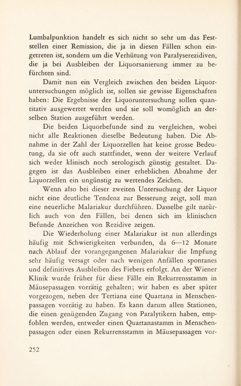 Lumbalpunktion handelt es sich nicht so sehr um das Fest¬ stellen einer Remission, die ja in diesen Fällen schon ein¬ getreten ist, sondern um die Verhütung von Paralyserezidiven, die ja bei Ausbleiben der Liquorsanierung immer zu be¬ fürchten sind. Damit nun ein Vergleich zwischen den beiden Liquor¬ untersuchungen möglich ist, sollen sie gewisse Eigenschaften haben: Die Ergebnisse der Liquoruntersuchung sollen quan¬ titativ ausgewertet werden und sie soll womöglich an der¬ selben Station ausgeführt werden. Die beiden Liquorbefunde sind zu vergleichen, wobei nicht alle Reaktionen dieselbe Bedeutung haben. Die Ab¬ nahme in der Zahl der Liquorzellen hat keine grosse Bedeu¬ tung, da sie oft auch stattfindet, wenn der weitere Verlauf sich weder klinisch noch serologisch günstig gestaltet. Da¬ gegen ist das Ausbleiben einer erheblichen Abnahme der Liquorzellen ein ungünstig zu wertendes Zeichen. Wenn also bei dieser zweiten Untersuchung der Liquor nicht eine deutliche Tendenz zur Besserung zeigt, soll man eine neuerliche Malariakur durchführen. Dasselbe gilt natür¬ lich auch von den Fällen, bei denen sich im klinischen Befunde Anzeichen von Rezidive zeigen. Die Wiederholung einer Malariakur ist nun allerdings häufig mit Schwierigkeiten verbunden, da 6—12 Monate nach Ablauf der vorangegangenen Malariakur die Impfung sehr häufig versagt oder nach wenigen Anfällen spontanes und definitives Ausbleiben des Fiebers erfolgt. An der Wiener Klinik wurde früher für diese Fälle ein Rekurrensstamm in Mäusepassagen vorrätig gehalten; wir haben es aber später vorgezogen, neben der Tertiana eine Quartana in Menschen¬ passagen vorrätig zu haben. Es kann darum allen Stationen, die einen genügenden Zugang von Paralytikern haben, emp¬ fohlen werden, entweder einen Quartanastamm in Menschen¬ passagen oder einen Rekurrensstamm in Mäusepassagen vor-