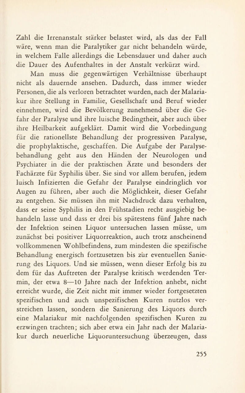 Zahl die Irrenanstalt stärker belastet wird, als das der Fall wäre, wenn man die Paralytiker gar nicht behandeln würde, in welchem Falle allerdings die Lebensdauer und daher auch die Dauer des Aufenthaltes in der Anstalt verkürzt wird. Man muss die gegenwärtigen Verhältnisse überhaupt nicht als dauernde ansehen. Dadurch, dass immer wieder Personen, die als verloren betrachtet wurden, nach der Malaria¬ kur ihre Stellung in Familie, Gesellschaft und Beruf wieder einnehmen, wird die Bevölkerung zunehmend über die Ge¬ fahr der Paralyse und ihre luische Bedingtheit, aber auch über ihre Heilbarkeit aufgeklärt. Damit wird die Vorbedingung für die rationellste Behandlung der progressiven Paralyse, die prophylaktische, geschaffen. Die Aufgabe der Paralyse¬ behandlung geht aus den Händen der Neurologen und Psychiater in die der praktischen Ärzte und besonders der Fachärzte für Syphilis über. Sie sind vor allem berufen, jedem luisch Infizierten die Gefahr der Paralyse eindringlich vor Augen zu führen, aber auch die Möglichkeit, dieser Gefahr zu entgehen. Sie müssen ihn mit Nachdruck dazu verhalten, dass er seine Syphilis in den Frühstadien recht ausgiebig be¬ handeln lasse und dass er drei bis spätestens fünf Jahre nach der Infektion seinen Liquor untersuchen lassen müsse, um zunächst bei positiver Liquorreaktion, auch trotz anscheinend vollkommenen Wohlbefindens, zum mindesten die spezifische Behandlung energisch fortzusetzen bis zur eventuellen Sanie¬ rung des Liquors. Und sie müssen, wenn dieser Erfolg bis zu dem für das Auftreten der Paralyse kritisch werdenden Ter¬ min, der etwa 8—10 Jahre nach der Infektion anhebt, nicht erreicht wurde, die Zeit nicht mit immer wieder fortgesetzten spezifischen und auch unspezifischen Kuren nutzlos ver¬ streichen lassen, sondern die Sanierung des Liquors durch eine Malariakur mit nachfolgenden spezifischen Kuren zu erzwingen trachten; sich aber etwa ein Jahr nach der Malaria¬ kur durch neuerliche Liquoruntersuchung überzeugen, dass