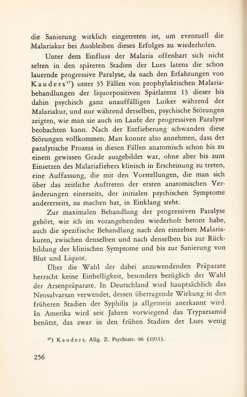 die Sanierung wirklich eingetreten ist, um eventuell die Malariakur bei Ausbleiben dieses Erfolges zu wiederholen. Unter dem Einfluss der Malaria offenbart sich nicht selten in den späteren Stadien der Lues latens die schon lauernde progressive Paralyse, da nach den Erfahrungen von Kauders17) unter 35 Fällen von prophylaktischen Malaria¬ behandlungen der liquorpositiven Spätlatenz 13 dieser bis dahin psychisch ganz unauffälligen Luiker während der Maiariakur, und nur während derselben, psychische Störungen zeigten, wie man sie auch im Laufe der progressiven Paralyse beobachten kann. Nach der Entfieberung schwanden diese Störungen vollkommen. Man konnte also annehmen, dass der paralytische Prozess in diesen Fällen anatomisch schon bis zu einem gewissen Grade ausgebildet war, ohne aber bis zum Einsetzen des Malariafiebers klinisch in Erscheinung zu treten, eine Auffassung, die mit den Vorstellungen, die man sich über das zeitliche Auftreten der ersten anatomischen Ver¬ änderungen einerseits, der initialen psychischen Symptome andererseits, zu machen hat, in Einklang steht. Zur maximalen Behandlung der progressiven Paralyse gehört, wie ich im vorangehenden wiederholt betont habe, auch die spezifische Behandlung nach den einzelnen Malaria¬ kuren, zwischen denselben und nach denselben bis zur Rück¬ bildung der klinischen Symptome und bis zur Sanierung von Blut und Liquor. Über die Wahl der dabei anzuwendenden Präparate herrscht keine Einhelligkeit, besonders bezüglich der Wahl der Arsenpräparate. In Deutschland wird hauptsächlich das Neosalvarsan verwendet, dessen überragende Wirkung in den früheren Stadien der Syphilis ja allgemein anerkannt wird. In Amerika wird seit Jahren vorwiegend das Tryparsamid benützt, das zwar in den frühen Stadien der Lues wenig 17) Kauders, AUg. Z. Psychiatr. 96 (1931).