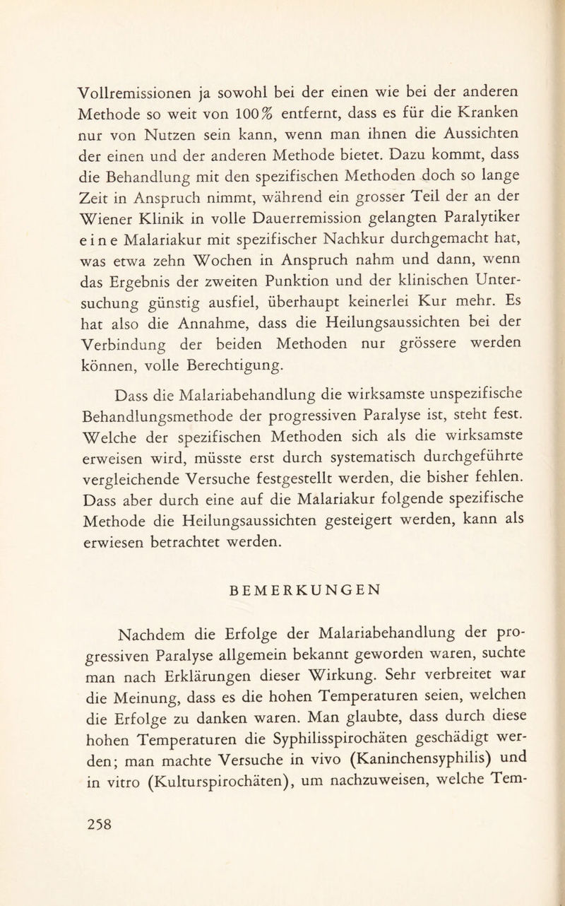 Vollremissionen ja sowohl bei der einen wie bei der anderen Methode so weit von 100% entfernt, dass es für die Kranken nur von Nutzen sein kann, wenn man ihnen die Aussichten der einen und der anderen Methode bietet. Dazu kommt, dass die Behandlung mit den spezifischen Methoden doch so lange Zeit in Anspruch nimmt, während ein grosser Teil der an der Wiener Klinik in volle Dauerremission gelangten Paralytiker eine Malariakur mit spezifischer Nachkur durchgemacht hat, was etwa zehn Wochen in Anspruch nahm und dann, wenn das Ergebnis der zweiten Punktion und der klinischen Unter¬ suchung günstig ausfiel, überhaupt keinerlei Kur mehr. Es hat also die Annahme, dass die Heilungsaussichten bei der Verbindung der beiden Methoden nur grössere werden können, volle Berechtigung. Dass die Malariabehandlung die wirksamste unspezifische Behandlungsmethode der progressiven Paralyse ist, steht fest. Welche der spezifischen Methoden sich als die wirksamste erweisen wird, müsste erst durch systematisch durchgeführte vergleichende Versuche festgestellt werden, die bisher fehlen. Dass aber durch eine auf die Malariakur folgende spezifische Methode die Heilungsaussichten gesteigert werden, kann als erwiesen betrachtet werden. BEMERKUNGEN Nachdem die Erfolge der Malariabehandlung der pro¬ gressiven Paralyse allgemein bekannt geworden waren, suchte man nach Erklärungen dieser Wirkung. Sehr verbreitet war die Meinung, dass es die hohen Temperaturen seien, welchen die Erfolge zu danken waren. Man glaubte, dass durch diese hohen Temperaturen die Syphilisspirochäten geschädigt wer¬ den; man machte Versuche in vivo (Kaninchensyphilis) und in vitro (Kulturspirochäten), um nachzuweisen, welche Tem-