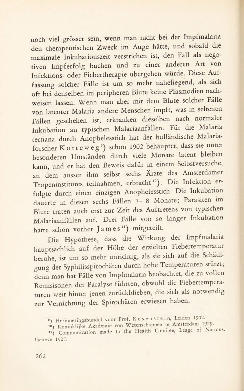 noch viel grösser sein, wenn man nicht bei der Impfmalaria den therapeutischen Zweck im Auge hätte, und sobald die maximale Inkubationszeit verstrichen ist, den Fall als nega¬ tiven Impferfolg buchen und zu einer anderen Art von Infektions- oder Fiebertherapie übergehen würde. Diese Auf¬ fassung solcher Fälle ist um so mehr naheliegend, als sich oft bei denselben im peripheren Blute keine Plasmodien nach- weisen lassen. Wenn man aber mit dem Blute solcher Fälle von latenter Malaria andere Menschen impft, was in seltenen Fällen geschehen ist, erkranken dieselben nach normaler Inkubation an typischen Malariaanfällen. Für die Malaria tertiana durch Anophelesstich hat der holländische Malaria¬ forscher Körte weg9) schon 1902 behauptet, dass sie unter besonderen Umständen durch viele Monate latent bleiben kann, und er hat den Beweis dafür in einem Selbstveisuche, an dem ausser ihm selbst sechs Ärzte des Amsterdamer Tropeninstitutes teilnahmen, erbracht10). Die Infektion er¬ folgte durch einen einzigen Anophelesstich. Die Inkubation dauerte in diesen sechs Fällen 7—8 Monate; Parasiten im Blute traten auch erst zur Zeit des Auftretens von typischen Malariaanfällen auf. Drei Fälle von so langer Inkubation hatte schon vorher James11) mitgeteilt. Die Hypothese, dass die Wirkung der Impfmalaria hauptsächlich auf der Höhe der erzielten Fiebertemperatur beruhe, ist um so mehr unrichtig, als sie sich auf die Schädi¬ gung der Syphilisspirochäten durch hohe Temperaturen stützt; denn man hat Fälle von Impfmalaria beobachtet, die zu vollen Remisisonen der Paralyse führten, obwohl die Fiebertempera¬ turen weit hinter jenen zurückblieben, die sich als notwendig zur Vernichtung der Spirochäten erwiesen haben. 9) Herinneringsbundel voor Prof. Rosenstein, Leiden i902. 10) Koninkliike Akademie von Wetenschappen te Amsterdam 1929. 11) Communication made to the Health Comitee, Leage of Nations. Geneve 1927.