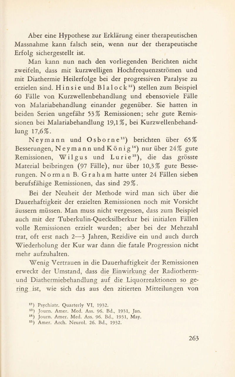 Aber eine Hypothese zur Erklärung einer therapeutischen Massnahme kann falsch sein, wenn nur der therapeutische Erfolg sichergestellt ist. Man kann nun nach den vorliegenden Berichten nicht zweifeln, dass mit kurzwelligen Hochfrequenzströmen und mit Diathermie Heilerfolge bei der progressiven Paralyse zu erzielen sind. Hin sie und Blalock12) stellen zum Beispiel 60 Fälle von Kurzwellenbehandlung und ebensoviele Fälle von Malariabehandlung einander gegenüber. Sie hatten in beiden Serien ungefähr 53% Remissionen; sehr gute Remis¬ sionen bei Malariabehandlung 19,1 %, bei Kurzwellenbehand¬ lung 17,6%. Ney mann und Osborne13) berichten über 65% Besserungen, N e y m a n n und König14) nur über 24 % gute Remissionen, Wilgus und Lurie15), die das grösste Material beibringen (97 Fälle), nur über 10,3% gute Besse¬ rungen. Norman B. Graham hatte unter 24 Fällen sieben berufsfähige Remissionen, das sind 29%. Bei der Neuheit der Methode wird man sich über die Dauerhaftigkeit der erzielten Remissionen noch mit Vorsicht äussern müssen. Man muss nicht vergessen, dass zum Beispiel auch mit der Tuberkulin-Quecksilberkur bei initialen Fällen volle Remissionen erzielt wurden; aber bei der Mehrzahl trat, oft erst nach 2—3 Jahren, Rezidive ein und auch durch Wiederholung der Kur war dann die fatale Progression nicht mehr aufzuhalten. Wenig Vertrauen in die Dauerhaftigkeit der Remissionen erweckt der Umstand, dass die Einwirkung der Radiotherm- und Diathermiebehandlung auf die Liquorreaktionen so ge¬ ring ist, wie sich das aus den zitierten Mitteilungen von 12) Psychiatr. Quarterly VI, 1932. 13) Journ. Amer. Med. Ass. 96. Bd., 1931, Jan. 14) Journ. Amer. Med. Ass. 96. Bd., 1931, May. 15) Amer. Arch. Neurol. 26. Bd., 1932.