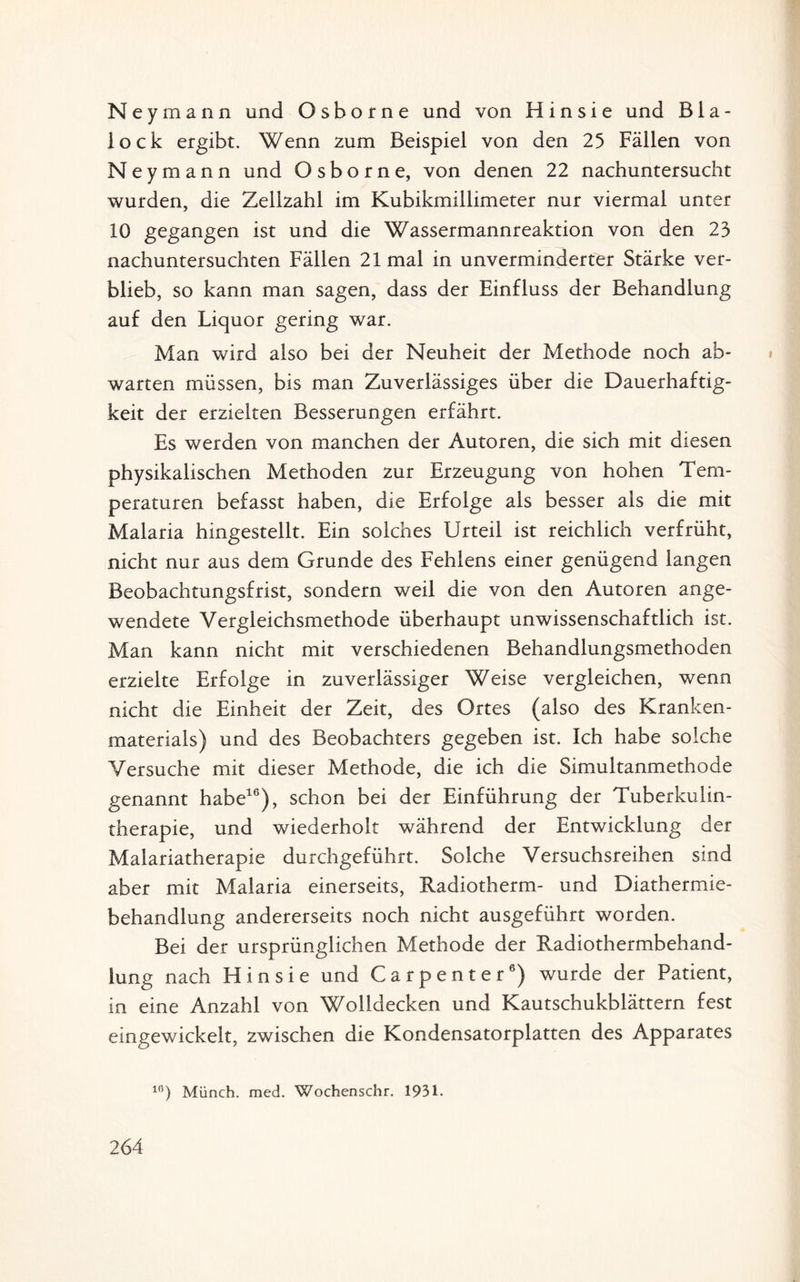 Ney mann und Osborne und von Hin sie und Bla- iock ergibt. Wenn zum Beispiel von den 25 Fällen von Ney mann und Osborne, von denen 22 nachuntersucht wurden, die Zellzahl im Kubikmillimeter nur viermal unter 10 gegangen ist und die Wassermannreaktion von den 23 nachuntersuchten Fällen 21 mal in unverminderter Stärke ver¬ blieb, so kann man sagen, dass der Einfluss der Behandlung auf den Liquor gering war. Man wird also bei der Neuheit der Methode noch ab- warten müssen, bis man Zuverlässiges über die Dauerhaftig¬ keit der erzielten Besserungen erfährt. Es werden von manchen der Autoren, die sich mit diesen physikalischen Methoden zur Erzeugung von hohen Tem¬ peraturen befasst haben, die Erfolge als besser als die mit Malaria hingestellt. Ein solches Urteil ist reichlich verfrüht, nicht nur aus dem Grunde des Fehlens einer genügend langen Beobachtungsfrist, sondern weil die von den Autoren ange¬ wendete Vergleichsmethode überhaupt unwissenschaftlich ist. Man kann nicht mit verschiedenen Behandlungsmethoden erzielte Erfolge in zuverlässiger Weise vergleichen, wenn nicht die Einheit der Zeit, des Ortes (also des Kranken¬ materials) und des Beobachters gegeben ist. Ich habe solche Versuche mit dieser Methode, die ich die Simultanmethode genannt habe16), schon bei der Einführung der Tuberkulin¬ therapie, und wiederholt während der Entwicklung der Malariatherapie durchgeführt. Solche Versuchsreihen sind aber mit Malaria einerseits, Radiotherm- und Diathermie¬ behandlung andererseits noch nicht ausgeführt worden. Bei der ursprünglichen Methode der Radiothermbehand- lung nach Hin sie und Carpenter6) wurde der Patient, in eine Anzahl von Wolldecken und Kautschukblättern fest eingewickelt, zwischen die Kondensatorplatten des Apparates 10) Münch, med. Wochenschr. 1931.