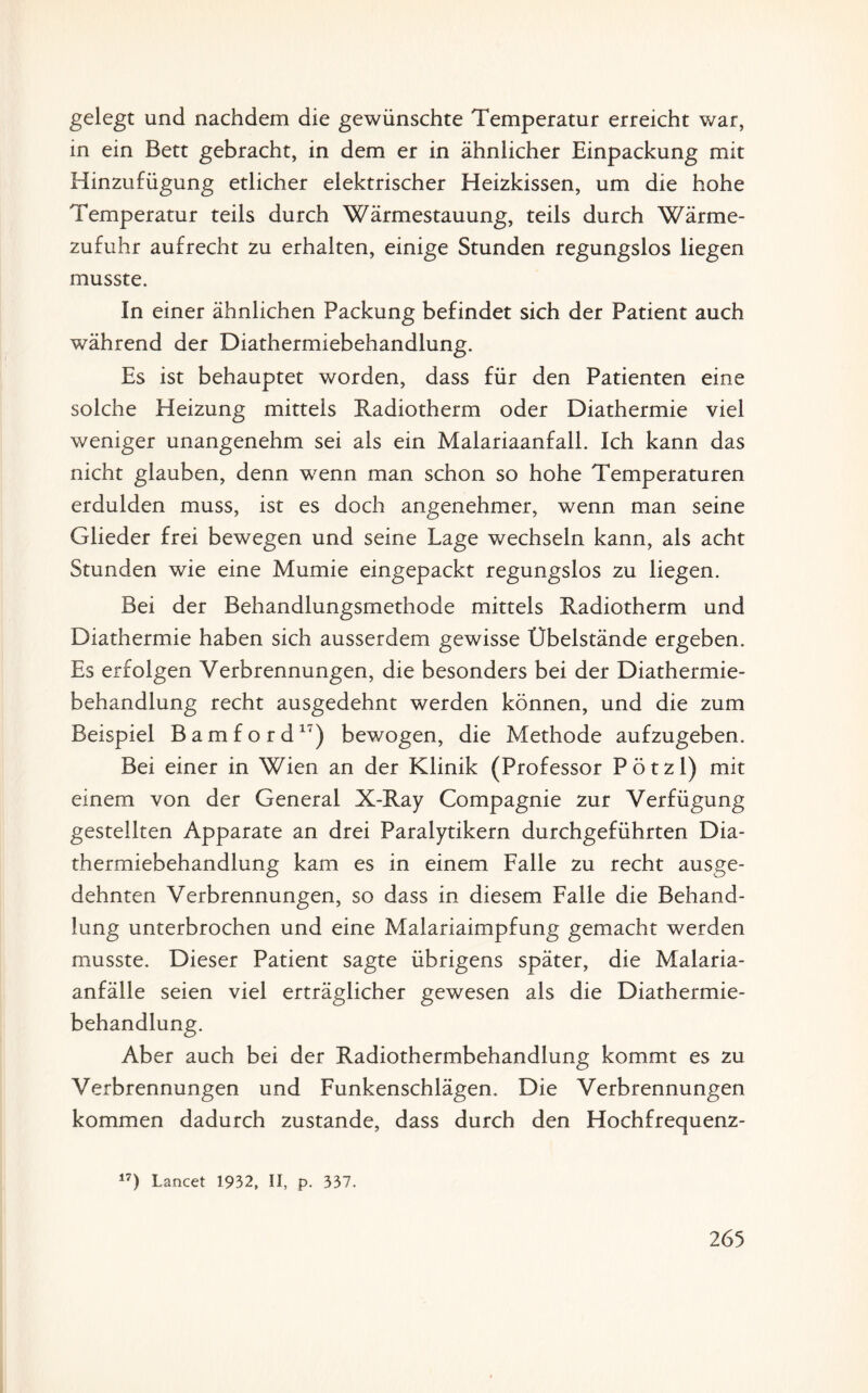 gelegt und nachdem die gewünschte Temperatur erreicht war, in ein Bett gebracht, in dem er in ähnlicher Einpackung mit Hinzufügung etlicher elektrischer Heizkissen, um die hohe Temperatur teils durch Wärmestauung, teils durch Wärme¬ zufuhr aufrecht zu erhalten, einige Stunden regungslos liegen musste. In einer ähnlichen Packung befindet sich der Patient auch während der Diathermiebehandlung. Es ist behauptet worden, dass für den Patienten eine solche Heizung mittels Radiotherm oder Diathermie viel weniger unangenehm sei als ein Malariaanfall. Ich kann das nicht glauben, denn wenn man schon so hohe Temperaturen erdulden muss, ist es doch angenehmer, wenn man seine Glieder frei bewegen und seine Lage wechseln kann, als acht Stunden wie eine Mumie eingepackt regungslos zu liegen. Bei der Behandlungsmethode mittels Radiotherm und Diathermie haben sich ausserdem gewisse Übelstände ergeben. Es erfolgen Verbrennungen, die besonders bei der Diathermie¬ behandlung recht ausgedehnt werden können, und die zum Beispiel Bamford17) bewogen, die Methode aufzugeben. Bei einer in Wien an der Klinik (Professor Pötzl) mit einem von der General X-Ray Compagnie zur Verfügung gestellten Apparate an drei Paralytikern durchgeführten Dia¬ thermiebehandlung kam es in einem Falle zu recht ausge¬ dehnten Verbrennungen, so dass in diesem Falle die Behand¬ lung unterbrochen und eine Malariaimpfung gemacht werden musste. Dieser Patient sagte übrigens später, die Malaria¬ anfälle seien viel erträglicher gewesen als die Diathermie¬ behandlung. Aber auch bei der Radiothermbehandlung kommt es zu Verbrennungen und Funkenschlägen. Die Verbrennungen kommen dadurch zustande, dass durch den Hochfrequenz- 17) Lancet 1932, II, p. 337.