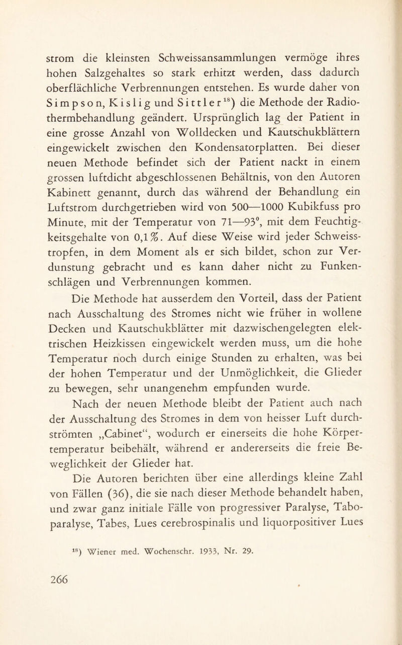 Strom die kleinsten Schweissansammlungen vermöge ihres hohen Salzgehaltes so stark erhitzt werden, dass dadurch oberflächliche Verbrennungen entstehen. Es wurde daher von Simpson, Kislig und Si111 er18) die Methode der Radio- thermbehandlung geändert. Ursprünglich lag der Patient in eine grosse Anzahl von Wolldecken und Kautschukblättern eingewickelt zwischen den Kondensatorplatten. Bei dieser neuen Methode befindet sich der Patient nackt in einem grossen luftdicht abgeschlossenen Behältnis, von den Autoren Kabinett genannt, durch das während der Behandlung ein Luftstrom durchgetrieben wird von 500—1000 Kubikfuss pro Minute, mit der Temperatur von 71—93°, mit dem Feuchtig¬ keitsgehalte von 0,1%. Auf diese Weise wird jeder Schweiss- tropfen, in dem Moment als er sich bildet, schon zur Ver¬ dunstung gebracht und es kann daher nicht zu Funken¬ schlägen und Verbrennungen kommen. Die Methode hat ausserdem den Vorteil, dass der Patient nach Ausschaltung des Stromes nicht wie früher in wollene Decken und Kautschukblätter mit dazwischengelegten elek¬ trischen Heizkissen eingewickelt werden muss, um die hohe Temperatur noch durch einige Stunden zu erhalten, was bei der hohen Temperatur und der Unmöglichkeit, die Glieder zu bewegen, sehr unangenehm empfunden wurde. Nach der neuen Methode bleibt der Patient auch nach der Ausschaltung des Stromes in dem von heisser Luft durch¬ strömten „Cabinet“, wodurch er einerseits die hohe Körper¬ temperatur beibehält, während er andererseits die freie Be¬ weglichkeit der Glieder hat. Die Autoren berichten über eine allerdings kleine Zahl von Fällen (36), die sie nach dieser Methode behandelt haben, und zwar ganz initiale Fälle von progressiver Paralyse, Tabo- paralyse, Tabes, Lues cerebrospinalis und liquorpositiver Lues 18) Wiener med. Wochenschr. 1933, Nr. 29.