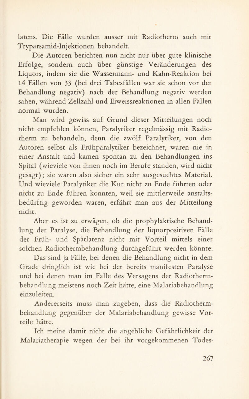 latens. Die Fälle wurden ausser mit Radiotherm auch mit Tryparsamid-Injektionen behandelt. Die Autoren berichten nun nicht nur über gute klinische Erfolge, sondern auch über günstige Veränderungen des Liquors, indem sie die Wassermann- und Kahn-Reaktion bei 14 Fällen von 33 (bei drei Tabesfällen war sie schon vor der Behandlung negativ) nach der Behandlung negativ werden sahen, während Zellzahl und Eiweissreaktionen in allen Fällen normal wurden. Man wird gewiss auf Grund dieser Mitteilungen noch nicht empfehlen können, Paralytiker regelmässig mit Radio¬ therm zu behandeln, denn die zwölf Paralytiker, von den Autoren selbst als Frühparalytiker bezeichnet, waren nie in einer Anstalt und kamen spontan zu den Behandlungen ins Spital (wieviele von ihnen noch im Berufe standen, wird nicht gesagt); sie waren also sicher ein sehr ausgesuchtes Material. Und wieviele Paralytiker die Kur nicht zu Ende führten oder nicht zu Ende führen konnten, weil sie mittlerweile anstalts¬ bedürftig geworden waren, erfährt man aus der Mitteilung nicht. Aber es ist zu erwägen, ob die prophylaktische Behand¬ lung der Paralyse, die Behandlung der liquorpositiven Fälle der Früh- und Spätlatenz nicht mit Vorteil mittels einer solchen Radiothermbehandlung durchgeführt werden könnte. Das sind ja Fälle, bei denen die Behandlung nicht in dem Grade dringlich ist wie bei der bereits manifesten Paralyse und bei denen man im Falle des Versagens der Radiotherm¬ behandlung meistens noch Zeit hätte, eine Malariabehandlung einzuleiten. Andererseits muss man zugeben, dass die Radiotherm¬ behandlung gegenüber der Malariabehandlung gewisse Vor¬ teile hätte. Ich meine damit nicht die angebliche Gefährlichkeit der Malariatherapie wegen der bei ihr vorgekommenen Todes-