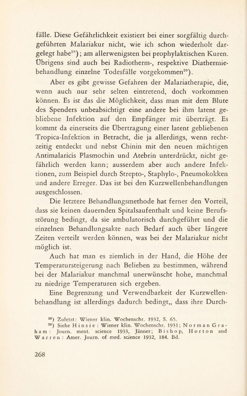 fälle. Diese Gefährlichkeit existiert bei einer sorgfältig durch¬ geführten Malariakur nicht, wie ich schon wiederholt dar¬ gelegt habe19); am allerwenigsten bei prophylaktischen Kuren. Übrigens sind auch bei Radiotherm-, respektive Diathermie¬ behandlung einzelne Todesfälle vorgekommen20). Aber es gibt gewisse Gefahren der Malariatherapie, die, wenn auch nur sehr selten eintretend, doch Vorkommen können. Es ist das die Möglichkeit, dass man mit dem Blute des Spenders unbeabsichtigt eine andere bei ihm latent ge¬ bliebene Infektion auf den Empfänger mit überträgt. Es kommt da einerseits die Übertragung einer latent gebliebenen Tropica-Infektion in Betracht, die ja allerdings, wenn recht¬ zeitig entdeckt und nebst Chinin mit den neuen mächtigen Antimalaricis Plasmochin und Atebrin unterdrückt, nicht ge¬ fährlich werden kann; ausserdem aber auch andere Infek¬ tionen, zum Beispiel durch Strepto-, Staphylo-, Pneumokokken und andere Erreger. Das ist bei den Kurzwellenbehandlungen ausgeschlossen. Die letztere Behandlungsmethode hat ferner den Vorteil, dass sie keinen dauernden Spitalsaufenthalt und keine Berufs¬ störung bedingt, da sie ambulatorisch durchgeführt und die einzelnen Behandlungsakte nach Bedarf auch über längere Zeiten verteilt werden können, was bei der Malariakur nicht möglich ist. Auch hat man es ziemlich in der Hand, die Höhe der Temperatursteigerung nach Belieben zu bestimmen, während bei der Malariakur manchmal unerwünscht hohe, manchmal zu niedrige Temperaturen sich ergeben. Eine Begrenzung und Verwendbarkeit der Kurzwellen¬ behandlung ist allerdings dadurch bedingt,, dass ihre Durch- lö) Zuletzt: Wiener klin. Wochenschr. 1932, S. 65. 20) Siehe H i n s i e : Wiener klin. Wochenschr. 1931; Norman Gra¬ ham: Journ. ment. Science 1933, Jänner; Bishop, Horton and W a r r e n : Amer. Journ. of med. Science 1932, 184. Bd.