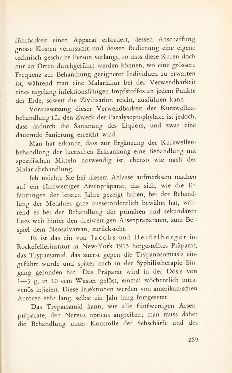 führbarkeit einen Apparat erfordert, dessen Anschaffung grosse Kosten verursacht und dessen Bedienung eine eigene technisch geschulte Person verlangt, so dass diese Kuren doch nur an Orten durchgeführt werden können, wo eine grössere Frequenz zur Behandlung geeigneter Individuen zu erwarten ist, während man eine Malariakur bei der Verwendbarkeit eines tagelang infektionsfähigen Impfstoffes an jedem Punkte der Erde, soweit die Zivilisation reicht, ausführen kann. Voraussetzung dieser Verwendbarkeit der Kurzwellen¬ behandlung für den Zweck der Paralyseprophylaxe ist jedoch, dass dadurch die Sanierung des Liquors, und zwar eine dauernde Sanierung erreicht wird. Man hat erkannt, dass zur Ergänzung der Kurzwellen¬ behandlung der luetischen Erkrankung eine Behandlung mit spezifischen Mitteln notwendig ist, ebenso wie nach der Malariabehandlung. Ich möchte Sie bei diesem Anlasse aufmerksam machen auf ein fünfwertiges Arsenpräparat, das sich, wie die Er¬ fahrungen der letzten Jahre gezeigt haben, bei der Behand¬ lung der Metalues ganz ausserordentlich bewährt hat, wäh¬ rend es bei der Behandlung der primären und sekundären Lues weit hinter den dreiwertigen Arsenpräparaten, zum Bei¬ spiel dem Neosalvarsan, zurücksteht. Es ist das ein von Jacobs und Heidelberger im Rockefellerinstitut in New-York 1915 hergestelltes Präparat, das Tryparsamid, das zuerst gegen die Trypanosomiasis ein¬ geführt wurde und später auch in der Syphilistherapie Ein¬ gang gefunden hat. Das Präparat wird in der Dosis von 1—3 g, in 10 ccm Wasser gelöst, einmal wöchentlich intra¬ venös injiziert. Diese Injektionen werden von amerikanischen Autoren sehr lang, selbst ein Jahr lang fortgesetzt. Das Tryparsamid kann, wie alle fünfwertigen Arsen¬ präparate, den Nervus opticus angreifen; man muss daher die Behandlung unter Kontrolle der Sehschärfe und des