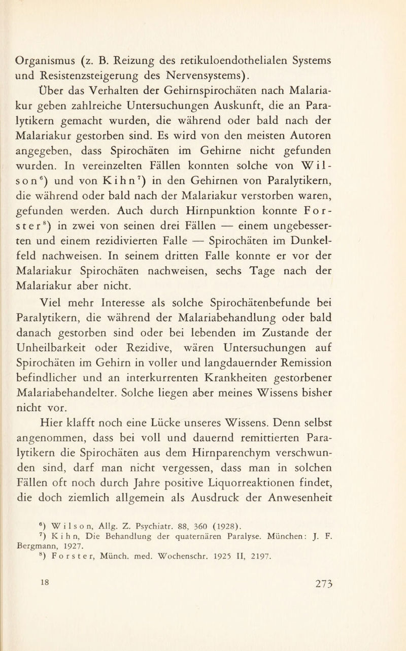 Organismus (z. B. Reizung des retikuloendothelialen Systems und Resistenzsteigerung des Nervensystems). Über das Verhalten der Gehirnspirochäten nach Malaria¬ kur geben zahlreiche Untersuchungen Auskunft, die an Para¬ lytikern gemacht wurden, die während oder bald nach der Malariakur gestorben sind. Es wird von den meisten Autoren angegeben, dass Spirochäten im Gehirne nicht gefunden wurden. In vereinzelten Fällen konnten solche von Wil¬ son6) und von Kihn7) in den Gehirnen von Paralytikern, die während oder bald nach der Malariakur verstorben waren, gefunden werden. Auch durch Hirnpunktion konnte För¬ ster8) in zwei von seinen drei Fällen — einem ungebesser- ten und einem rezidivierten Falle — Spirochäten im Dunkel¬ feld nachweisen. In seinem dritten Falle konnte er vor der Malariakur Spirochäten nachweisen, sechs Tage nach der Malariakur aber nicht. Viel mehr Interesse als solche Spirochätenbefunde bei Paralytikern, die während der Malariabehandlung oder bald danach gestorben sind oder bei lebenden im Zustande der Unheilbarkeit oder Rezidive, wären Untersuchungen auf Spirochäten im Gehirn in voller und langdauernder Remission befindlicher und an interkurrenten Krankheiten gestorbener Malariabehandelter. Solche liegen aber meines Wissens bisher nicht vor. Hier klafft noch eine Lücke unseres Wissens. Denn selbst angenommen, dass bei voll und dauernd remittierten Para¬ lytikern die Spirochäten aus dem Hirnparenchym verschwun¬ den sind, darf man nicht vergessen, dass man in solchen Fällen oft noch durch Jahre positive Liquorreaktionen findet, die doch ziemlich allgemein als Ausdruck der Anwesenheit 6) Wilson, Allg. Z. Psychiatr. 88, 360 (1928). 7) Kihn, Die Behandlung der quaternären Paralyse. München: J. F. Bergmann, 1927. 8) Förster, Münch, med. Wochenschr. 1925 II, 2197.