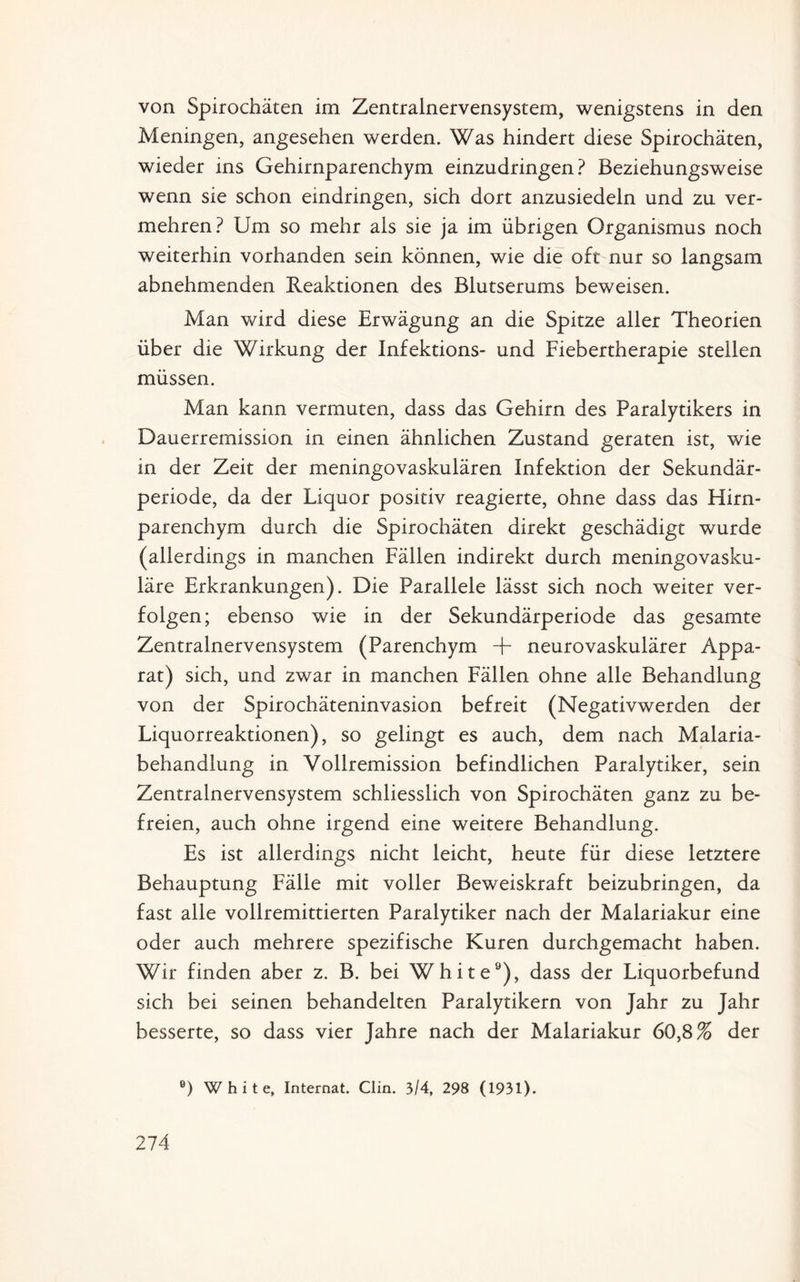 von Spirochäten im Zentralnervensystem, wenigstens in den Meningen, angesehen werden. Was hindert diese Spirochäten, wieder ins Gehirnparenchym einzudringen ? Beziehungsweise wenn sie schon eindringen, sich dort anzusiedeln und zu ver¬ mehren? Um so mehr als sie ja im übrigen Organismus noch weiterhin vorhanden sein können, wie die oft nur so langsam abnehmenden Reaktionen des Blutserums beweisen. Man wird diese Erwägung an die Spitze aller Theorien über die Wirkung der Infektions- und Fiebertherapie stellen müssen. Man kann vermuten, dass das Gehirn des Paralytikers in Dauerremission in einen ähnlichen Zustand geraten ist, wie in der Zeit der meningovaskulären Infektion der Sekundär¬ periode, da der Liquor positiv reagierte, ohne dass das Hirn¬ parenchym durch die Spirochäten direkt geschädigt wurde (allerdings in manchen Fällen indirekt durch meningovasku¬ läre Erkrankungen). Die Parallele lässt sich noch weiter ver¬ folgen; ebenso wie in der Sekundärperiode das gesamte Zentralnervensystem (Parenchym + neurovaskulärer Appa¬ rat) sich, und zwar in manchen Fällen ohne alle Behandlung von der Spirochäteninvasion befreit (Negativwerden der Liquorreaktionen), so gelingt es auch, dem nach Malaria¬ behandlung in Vollremission befindlichen Paralytiker, sein Zentralnervensystem schliesslich von Spirochäten ganz zu be¬ freien, auch ohne irgend eine weitere Behandlung. Es ist allerdings nicht leicht, heute für diese letztere Behauptung Fälle mit voller Beweiskraft beizubringen, da fast alle vollremittierten Paralytiker nach der Malariakur eine oder auch mehrere spezifische Kuren durchgemacht haben. Wir finden aber z. B. bei White9), dass der Liquorbefund sich bei seinen behandelten Paralytikern von Jahr zu Jahr besserte, so dass vier Jahre nach der Malariakur 60,8% der B) White, Internat. Clin. 3/4, 298 (1931).