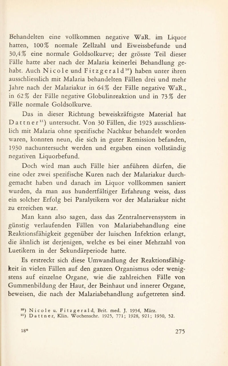 Behandelten eine vollkommen negative WaR. im Liquor hatten, 100% normale Zellzahl und Eiweissbefunde und 30,4% eine normale Goldsolkurve; der grösste Teil dieser Fälle hatte aber nach der Malaria keinerlei Behandlung ge¬ habt. Auch Nicole und Fitzgeraid10) haben unter ihren ausschliesslich mit Malaria behandelten Fällen drei und mehr Jahre nach der Malariakur in 64% der Fälle negative WaR., in 62% der Fälle negative Globulinreaktion und in 73% der Fälle normale Goldsolkurve. Das in dieser Richtung beweiskräftigste Material hat Dattner11) untersucht. Von 30 Fällen, die 1923 ausschliess¬ lich mit Malaria ohne spezifische Nachkur behandelt worden waren, konnten neun, die sich in guter Remission befanden, 1930 nachuntersucht werden und ergaben einen vollständig negativen Liquorbefund. Doch wird man auch Fälle hier anführen dürfen, die eine oder zwei spezifische Kuren nach der Malariakur durch¬ gemacht haben und danach im Liquor vollkommen saniert wurden, da man aus hundertfältiger Erfahrung weiss, dass ein solcher Erfolg bei Paralytikern vor der Malariakur nicht zu erreichen war. Man kann also sagen, dass das Zentralnervensystem in günstig verlaufenden Fällen von Malariabehandlung eine Reaktionsfähigkeit gegenüber der luischen Infektion erlangt, die ähnlich ist derjenigen, welche es bei einer Mehrzahl von Luetikern in der Sekundärperiode hatte. Es erstreckt sich diese Umwandlung der Reaktionsfähig¬ keit in vielen Fällen auf den ganzen Organismus oder wenig¬ stens auf einzelne Organe, wie die zahlreichen Fälle von Gummenbildung der Haut, der Beinhaut und innerer Organe, beweisen, die nach der Malariabehandlung aufgetreten sind. 10) Nicole u. Fitzgerald, Brit. med. J. 1934, März. 11) Dattner, Klin. Wochenschr. 1925, 771; 1928, 921; 1930, 52.