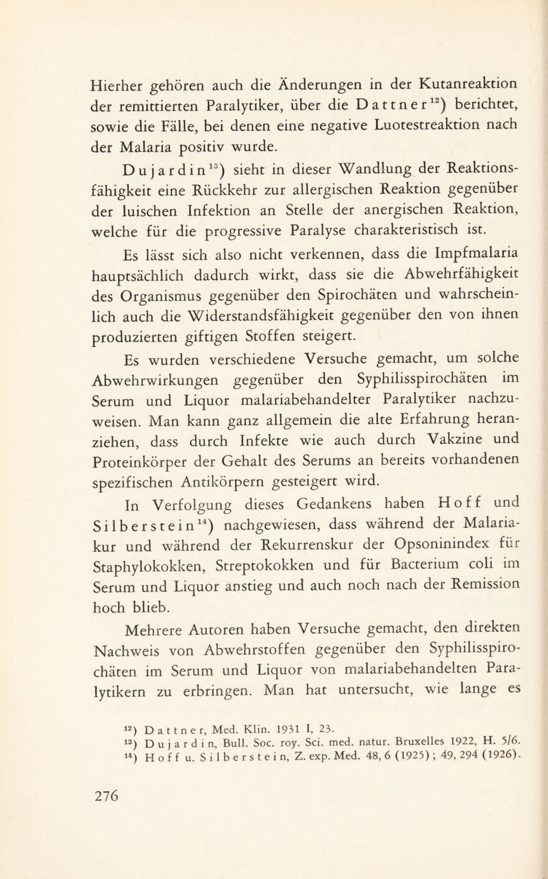 der remittierten Paralytiker, über die Dattner12) berichtet, sowie die Fälle, bei denen eine negative Luotestreaktion nach der Malaria positiv wurde. Dujardin13) sieht in dieser Wandlung der Reaktions¬ fähigkeit eine Rückkehr zur allergischen Reaktion gegenüber der luischen Infektion an Stelle der anergischen Reaktion, welche für die progressive Paralyse charakteristisch ist. Es lässt sich also nicht verkennen, dass die Impfmalaria hauptsächlich dadurch wirkt, dass sie die Abwehrfähigkeit des Organismus gegenüber den Spirochäten und wahrschein¬ lich auch die Widerstandsfähigkeit gegenüber den von ihnen produzierten giftigen Stoffen steigert. Es wurden verschiedene Versuche gemacht, um solche Abwehrwirkungen gegenüber den Syphilisspirochäten im Serum und Liquor malariabehandelter Paralytiker nachzu¬ weisen. Man kann ganz allgemein die alte Erfahrung heran¬ ziehen, dass durch Infekte wie auch durch Vakzine und Proteinkörper der Gehalt des Serums an bereits vorhandenen spezifischen Antikörpern gesteigert wird. In Verfolgung dieses Gedankens haben Hoff und Silberstein14) nachgewiesen, dass während der Malaria¬ kur und während der Rekurrenskur der Opsoninindex für Staphylokokken, Streptokokken und für Bacterium coli im Serum und Liquor anstieg und auch noch nach der Remission hoch blieb. Mehrere Autoren haben Versuche gemacht, den direkten Nachweis von Abwehrstoffen gegenüber den Syphilisspiro¬ chäten im Serum und Liquor von malariabehandelten Para¬ lytikern zu erbringen. Man hat untersucht, wie lange es 12) Dattner, Med. Klin. 1931 I, 23. 13) Dujardin, Bull. Soc. roy. Sei. med. natur. Bruxelles 1922, H. 5/6. 14) Hoff u. S i 1 b e r s t e i n, Z. exp. Med. 48, 6 (1925); 49, 294 (1926). 27 6