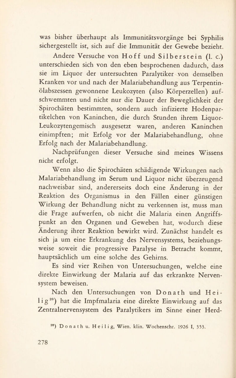 was bisher überhaupt als Immunitätsvorgänge bei Syphilis sichergestellt ist, sich auf die Immunität der Gewebe bezieht. Andere Versuche von Hoff und Silber st ein (1. c.) unterschieden sich von den eben besprochenen dadurch, dass sie im Liquor der untersuchten Paralytiker von demselben Kranken vor und nach der Malariabehandlung aus Terpentin¬ ölabszessen gewonnene Leukozyten (also Körperzellen) auf¬ schwemmten und nicht nur die Dauer der Beweglichkeit der Spirochäten bestimmten, sondern auch infizierte Hodenpar¬ tikelchen von Kaninchen, die durch Stunden ihrem Liquor- Leukozytengemisch ausgesetzt waren, anderen Kaninchen einimpften; mit Erfolg vor der Malariabehandlung, ohne Erfolg nach der Malariabehandlung. Nachprüfungen dieser Versuche sind meines Wissens nicht erfolgt. Wenn also die Spirochäten schädigende Wirkungen nach Malariabehandlung im Serum und Liquor nicht überzeugend nachweisbar sind, andererseits doch eine Änderung in der Reaktion des Organismus in den Fällen einer günstigen Wirkung der Behandlung nicht zu verkennen ist, muss man die Frage aufwerfen, ob nicht die Malaria einen Angriffs¬ punkt an den Organen und Geweben hat, wodurch diese Änderung ihrer Reaktion bewirkt wird. Zunächst handelt es sich ja um eine Erkrankung des Nervensystems, beziehungs¬ weise soweit die progressive Paralyse in Betracht kommt, hauptsächlich um eine solche des Gehirns. Es sind vier Reihen von Untersuchungen, welche eine direkte Einwirkung der Malaria auf das erkrankte Nerven¬ system beweisen. Nach den Untersuchungen von Donath und Hei¬ lig20) hat die Impfmalaria eine direkte Einwirkung auf das Zentralnervensystem des Paralytikers im Sinne einer Herd- 20) D o n a t h u. Heilig, Wien. klin. Wochenschr. 1926 I, 353.
