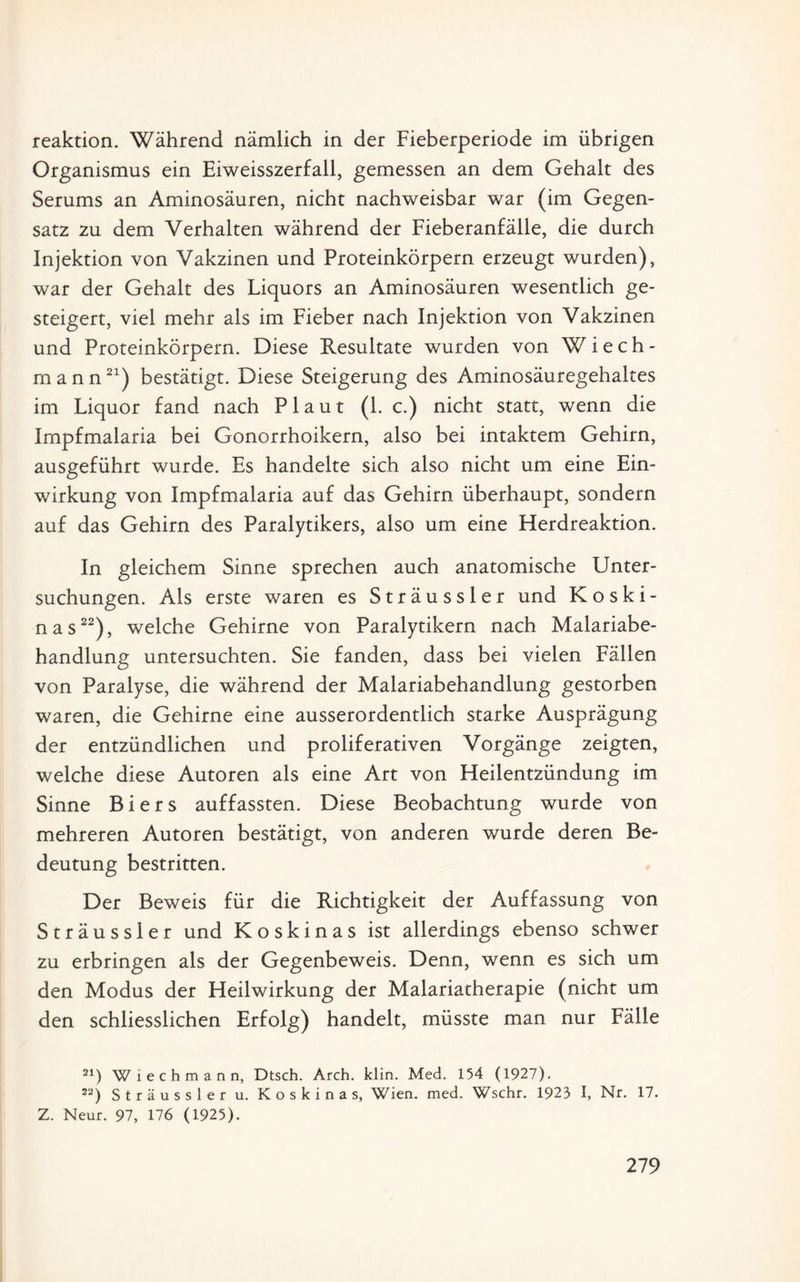 reaktion. Während nämlich in der Fieberperiode im übrigen Organismus ein Eiweisszerfall, gemessen an dem Gehalt des Serums an Aminosäuren, nicht nachweisbar war (im Gegen¬ satz zu dem Verhalten während der Fieberanfälle, die durch Injektion von Vakzinen und Proteinkörpern erzeugt wurden), war der Gehalt des Liquors an Aminosäuren wesentlich ge¬ steigert, viel mehr als im Fieber nach Injektion von Vakzinen und Proteinkörpern. Diese Resultate wurden von W i e c h - mann21) bestätigt. Diese Steigerung des Aminosäuregehaltes im Liquor fand nach Plaut (1. c.) nicht statt, wenn die Impfmalaria bei Gonorrhoikern, also bei intaktem Gehirn, ausgeführt wurde. Es handelte sich also nicht um eine Ein¬ wirkung von Impfmalaria auf das Gehirn überhaupt, sondern auf das Gehirn des Paralytikers, also um eine Herdreaktion. In gleichem Sinne sprechen auch anatomische Unter¬ suchungen. Als erste waren es Sträussler und Koski- nas22), welche Gehirne von Paralytikern nach Malariabe¬ handlung untersuchten. Sie fanden, dass bei vielen Fällen von Paralyse, die während der Malariabehandlung gestorben waren, die Gehirne eine ausserordentlich starke Ausprägung der entzündlichen und proliferativen Vorgänge zeigten, welche diese Autoren als eine Art von Heilentzündung im Sinne Biers auffassten. Diese Beobachtung wurde von mehreren Autoren bestätigt, von anderen wurde deren Be¬ deutung bestritten. Der Beweis für die Richtigkeit der Auffassung von Sträussler und Koskinas ist allerdings ebenso schwer zu erbringen als der Gegenbeweis. Denn, wenn es sich um den Modus der Heilwirkung der Malariatherapie (nicht um den schliesslichen Erfolg) handelt, müsste man nur Fälle 21) W i e c h m a n n, Dtsch. Arch. klin. Med. 154 (1927). 22) Sträussler u. Koskinas, Wien. med. Wschr. 1923 I, Nr. 17. Z. Neur. 97, 176 (1925).