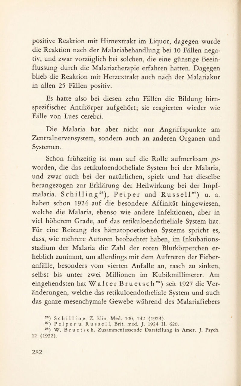 positive Reaktion mit Hirnextrakt im Liquor, dagegen wurde die Reaktion nach der Malariabehandlung bei 10 Fällen nega¬ tiv, und zwar vorzüglich bei solchen, die eine günstige Beein¬ flussung durch die Malariatherapie erfahren hatten. Dagegen blieb die Reaktion mit Herzextrakt auch nach der Malariakur in allen 25 Fällen positiv. Es hatte also bei diesen zehn Fällen die Bildung hirn¬ spezifischer Antikörper aufgehört; sie reagierten wieder wie Fälle von Lues cerebri. Die Malaria hat aber nicht nur Angriffspunkte am Zentralnervensystem, sondern auch an anderen Organen und Systemen. Schon frühzeitig ist man auf die Rolle aufmerksam ge¬ worden, die das retikuloendotheliale System bei der Malaria, und zwar auch bei der natürlichen, spielt und hat dieselbe herangezogen zur Erklärung der Heilwirkung bei der Impf¬ malaria. Schilling26), Peiper und Russell27) u. a. haben schon 1924 auf die besondere Affinität hingewiesen, welche die Malaria, ebenso wie andere Infektionen, aber in viel höherem Grade, auf das retikuloendotheliale System hat. Für eine Reizung des hämatopoetischen Systems spricht es, dass, wie mehrere Autoren beobachtet haben, im Inkubations¬ stadium der Malaria die Zahl der roten Blutkörperchen er¬ heblich zunimmt, um allerdings mit dem Auftreten der Fieber¬ anfälle, besonders vom vierten Anfalle an, rasch zu sinken, selbst bis unter zwei Millionen im Kubikmillimeter. Am eingehendsten hat Walter Bruetsch28) seit 1927 die Ver¬ änderungen, welche das retikuloendotheliale System und auch das ganze mesenchymale Gewebe während des Malariafiebers ae) Schilling, Z. klin. Med. 100, 742 (1924). 37) Peiper u. Russell, Brit. med. J. 1924 II, 620. 28) W. Bruetsch, Zusammenfassende Darstellung in Amer. J. Psych. 12 (1932).