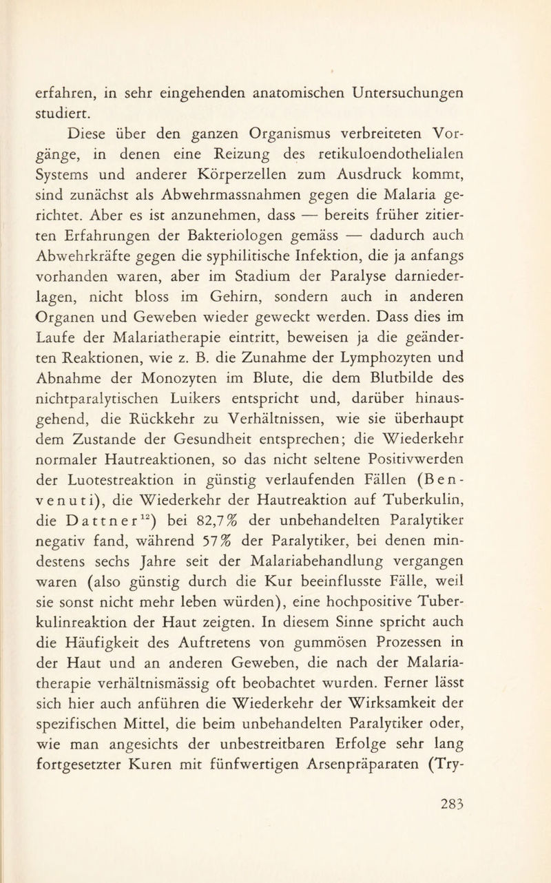 erfahren, in sehr eingehenden anatomischen Untersuchungen studiert. Diese über den ganzen Organismus verbreiteten Vor¬ gänge, in denen eine Reizung des retikuloendothelialen Systems und anderer Körperzellen zum Ausdruck kommt, sind zunächst als Abwehrmassnahmen gegen die Malaria ge¬ richtet. Aber es ist anzunehmen, dass — bereits früher zitier¬ ten Erfahrungen der Bakteriologen gemäss — dadurch auch Abwehrkräfte gegen die syphilitische Infektion, die ja anfangs vorhanden waren, aber im Stadium der Paralyse darnieder¬ lagen, nicht bloss im Gehirn, sondern auch in anderen Organen und Geweben wieder geweckt werden. Dass dies im Laufe der Malariatherapie eintritt, beweisen ja die geänder¬ ten Reaktionen, wie z. B. die Zunahme der Lymphozyten und Abnahme der Monozyten im Blute, die dem Blutbilde des nichtparalytischen Luikers entspricht und, darüber hinaus¬ gehend, die Rückkehr zu Verhältnissen, wie sie überhaupt dem Zustande der Gesundheit entsprechen; die Wiederkehr normaler Hautreaktionen, so das nicht seltene Positivwerden der Luotestreaktion in günstig verlaufenden Fällen (Ben- venuti), die Wiederkehr der Hautreaktion auf Tuberkulin, die Dattner12) bei 82,7% der unbehandelten Paralytiker negativ fand, während 57% der Paralytiker, bei denen min¬ destens sechs Jahre seit der Malariabehandlung vergangen waren (also günstig durch die Kur beeinflusste Fälle, weil sie sonst nicht mehr leben würden), eine hochpositive Tuber¬ kulinreaktion der Haut zeigten. In diesem Sinne spricht auch die Häufigkeit des Auftretens von gummösen Prozessen in der Haut und an anderen Geweben, die nach der Malaria¬ therapie verhältnismässig oft beobachtet wurden. Ferner lässt sich hier auch anführen die Wiederkehr der Wirksamkeit der spezifischen Mittel, die beim unbehandelten Paralytiker oder, wie man angesichts der unbestreitbaren Erfolge sehr lang fortgesetzter Kuren mit fünfwertigen Arsenpräparaten (Try-