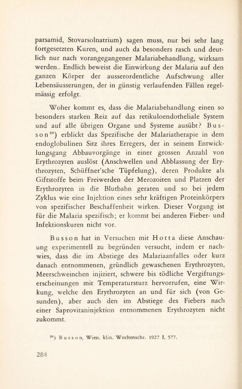 parsamid, Stovarsolnatrium) sagen muss, nur bei sehr lang fortgesetzten Kuren, und auch da besonders rasch und deut¬ lich nur nach vorangegangener Malariabehandlung, wirksam werden.. Endlich beweist die Einwirkung der Malaria auf den ganzen Körper der ausserordentliche Aufschwung aller Lebensäusserungen, der in günstig verlaufenden Fällen regel¬ mässig erfolgt. Woher kommt es, dass die Malariabehandlung einen so besonders starken Reiz auf das retikuloendotheliale System und auf alle übrigen Organe und Systeme ausübt? Bus- s o n29) erblickt das Spezifische der Malariatherapie in dem endoglobulinen Sitz ihres Erregers, der in seinem Entwick¬ lungsgang Abbauvorgänge in einer grossen Anzahl von Erythrozyten auslöst (Anschwellen und Abblassung der Ery¬ throzyten, Schüffner’sche Tüpfelung), deren Produkte als Giftstoffe beim Freiwerden der Merozoiten und Platzen der Erythrozyten in die Blutbahn geraten und so bei jedem Zyklus wie eine Injektion eines sehr kräftigen Proteinkörpers von spezifischer Beschaffenheit wirken. Dieser Vorgang ist für die Malaria spezifisch; er kommt bei anderen Fieber- und Infektionskuren nicht vor. Busson hat in Versuchen mit Hotta diese Anschau¬ ung experimentell zu begründen versucht, indem er nach¬ wies, dass die im Abstiege des Malariaanfalles oder kurz danach entnommenen, gründlich gewaschenen Erythrozyten, Meerschweinchen injiziert, schwere bis tödliche Vergiftungs¬ erscheinungen mit Temperatursturz hervorrufen, eine Wir¬ kung, welche den Erythrozyten an und für sich (von Ge¬ sunden), aber auch den im Abstiege des Fiebers nach einer Saprovitaninjektion entnommenen Erythrozyten nicht zukommt. 2S) Busson, Wien. klin. Wochenschr. 1927 I, 577.