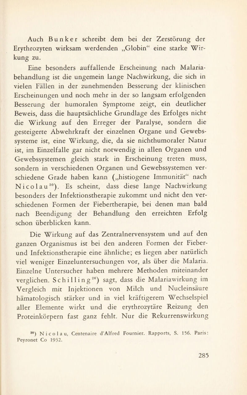 Auch Bunker schreibt dem bei der Zerstörung der Erythrozyten wirksam werdenden „Globin“ eine starke Wir¬ kung zu. Eine besonders auffallende Erscheinung nach Malaria¬ behandlung ist die ungemein lange Nachwirkung, die sich in vielen Fällen in der zunehmenden Besserung der klinischen Erscheinungen und noch mehr in der so langsam erfolgenden Besserung der humoralen Symptome zeigt, ein deutlicher Beweis, dass die hauptsächliche Grundlage des Erfolges nicht die Wirkung auf den Erreger der Paralyse, sondern die gesteigerte Abwehrkraft der einzelnen Organe und Gewebs- systeme ist, eine Wirkung, die, da sie nichthumoraler Natur ist, im Einzeifalle gar nicht notwendig in allen Organen und Gewebssystemen gleich stark in Erscheinung treten muss, sondern in verschiedenen Organen und Gewebssystemen ver¬ schiedene Grade haben kann („histiogene Immunität“ nach Nico lau30). Es scheint, dass diese lange Nachwirkung besonders der Infektionstherapie zukommt und nicht den ver¬ schiedenen Formen der Fiebertherapie, bei denen man bald nach Beendigung der Behandlung den erreichten Erfolg schon überblicken kann. Die Wirkung auf das Zentralnervensystem und auf den ganzen Organismus ist bei den anderen Formen der Fieber- und Infektionstherapie eine ähnliche; es liegen aber natürlich viel weniger Einzeluntersuchungen vor, als über die Malaria. Einzelne Untersucher haben mehrere Methoden miteinander verglichen. Schilling26) sagt, dass die Maiariawirkung im Vergleich mit Injektionen von Milch und Nucleinsäure hämatologisch stärker und in viel kräftigerem Wechselspiel aller Elemente wirkt und die erythrozytäre Reizung den Proteinkörpern fast ganz fehlt. Nur die Rekurrenswirkung 30) N i c o 1 a u, Centenaire d'Alfred Fournier. Rapports, S. 156. Paris: Peyronet Co 1932.
