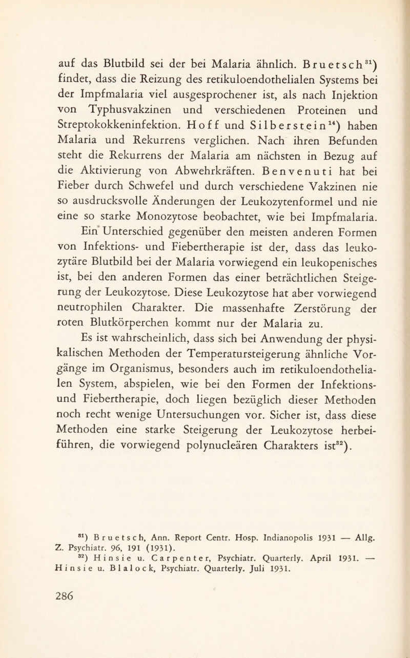 auf das Blutbild sei der bei Malaria ähnlich. Bruetsch31) findet, dass die Reizung des retikuloendothelialen Systems bei der Impfmalaria viel ausgesprochener ist, als nach Injektion von Typhusvakzinen und verschiedenen Proteinen und Streptokokkeninfektion. Ploff und Si 1 b er s t ein14) haben Malaria und Rekurrens verglichen. Nach ihren Befunden steht die Rekurrens der Malaria am nächsten in Bezug auf die Aktivierung von Abwehrkräften. Ben venu ti hat bei Fieber durch Schwefel und durch verschiedene Vakzinen nie so ausdrucksvolle Änderungen der Leukozytenformel und nie eine so starke Monozytose beobachtet, wie bei Impfmalaria. Ein Unterschied gegenüber den meisten anderen Formen von Infektions- und Fiebertherapie ist der, dass das leuko- zytäre Blutbild bei der Malaria vorwiegend ein leukopenisches ist, bei den anderen Formen das einer beträchtlichen Steige¬ rung der Leukozytose. Diese Leukozytose hat aber vorwiegend neutrophilen Charakter. Die massenhafte Zerstörung der roten Blutkörperchen kommt nur der Malaria zu. Es ist wahrscheinlich, dass sich bei Anwendung der physi¬ kalischen Methoden der Temperatursteigerung ähnliche Vor¬ gänge im Organismus, besonders auch im retikuloendothelia¬ len System, abspielen, wie bei den Formen der Infektions¬ und Fiebertherapie, doch liegen bezüglich dieser Methoden noch recht wenige Untersuchungen vor. Sicher ist, dass diese Methoden eine starke Steigerung der Leukozytose herbei¬ führen, die vorwiegend polynucleären Charakters ist32). 81) Bruetsch, Ann. Report Centr. Hosp. Indianopolis 1931 — Allg. Z. Psychiatr. 96, 191 (1931). 32) Hinsie u. Carpente r, Psychiatr. Quafterly. April 1931. — Hinsie u. Blalock, Psychiatr. Quarterly. Juli 1931.